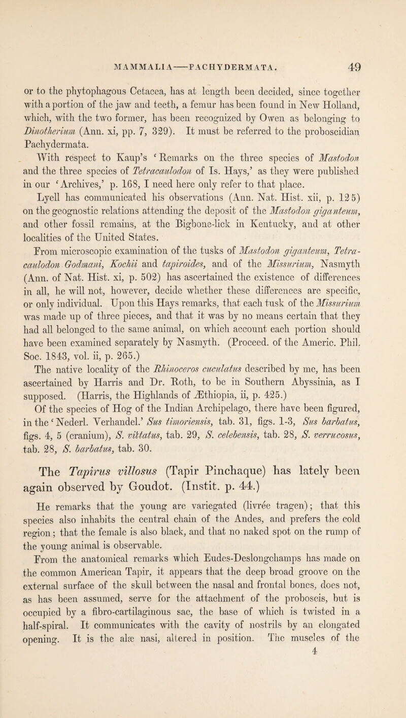 or to the phytophagous Cetacea, has at length been decided, since together with a portion of the jaw and teeth, a femur has been found in New Holland, which, with the two former, has been recognized by Owen as belonging to Dinotherium (Ann. xi, pp. 7, 329). It must be referred to the proboscidian Pachydermata. With respect to Kaup’s Remarks on the three species of Mastodon and the three species of Tetracaulodon of Is. Hays,’ as they were published in our Archives,5 p. 168, I need here only refer to that place. Lyell has communicated his observations (Ann. Nat. Hist, xii, p. 12 5) on the geognostic relations attending the deposit of the Mastodon giganteum, and other fossil remains, at the Bigbone-lick in Kentucky, and at other localities of the United States. Prom microscopic examination of the tusks of Mastodon giganteum, Tetra¬ caulodon Godmani, Kochii and tapir oides, and of the Missurium, Nasmyth (Ann. of Nat. Hist, xi, p. 502) has ascertained the existence of differences in all, he will not, however, decide whether these differences are specific, or only individual. Upou this Hays remarks, that each tusk of the Missurium was made up of three pieces, and that it was by no means certain that they had all belonged to the same animal, on which account each portion should have been examined separately by Nasmyth. (Proceed, of the Americ. Phil, Soc. 1843, vol. ii, p. 265.) The native locality of the Rhinoceros cuculatus described by me, has been ascertained by Harris and Dr. Roth, to be in Southern Abyssinia, as I supposed. (Harris, the Highlands of ^Ethiopia, ii, p. 425.) Of the species of Hog of the Indian Archipelago, there have been figured, in the Nederl. Verhandelt Sus timoriensis, tab. 31, figs. 1-3, Sus barbatus, figs. 4, 5 (cranium), S. vütatus, tab. 29, S. celebensis, tab. 28, S. verrucosus, tab. 28, S. barbatus, tab. 30. The Tapirus villosus (Tapir Pincliaque) Las lately been again observed by Goudot. (Instit. p. 44.) He remarks that the young are variegated (livree tragen); that this species also inhabits the central chain of the Andes, and prefers the cold region; that the female is also black, and that no naked spot on the rump of the young animal is observable. Prom the anatomical remarks which Eudes-Deslongchamps has made on the common American Tapir, it appears that the deep broad groove on the external surface of the skull between the nasal and frontal bones, does not, as has been assumed, serve for the attachment of the proboscis, but is occupied by a fibro-cartilagiuous sac, the base of which is twisted in a half-spiral. It communicates with the cavity of nostrils by an elongated opening. It is the alee nasi, altered in position. The muscles of the 4