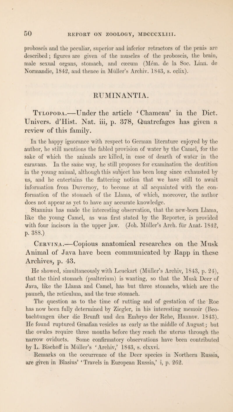 proboscis and the peculiar, superior and inferior retractors of the penis are described; figures are given of the muscles of the proboscis, the brain, male sexual organs, stomach, and caecum (Mem. de la Soc. Linn, de Normandie, 1842, and thence in Muller’s Archiv. 1843, s. cclix). RUMINANTIA. Tylopoda.—Under tlie article ‘ Chameair’ in the Diet. Univers. d’Hist. Nat. iii, p. 378, Quatrefages has given a review of this family. In the happy ignorance with respect to German literature enjoyed by the author, he still mentions the fabled provision of water by the Camel, for the sake of which the animals are killed, in case of dearth of water in the caravans. In the same way, he still proposes for examination the dentition in the young animal, although this subject has been long since exhausted by us, and he entertains the flattering notion that we have still to await information from Duvernoy, to become at all acquainted with the con¬ formation of the stomach of the Llama, of which, moreover, the author does not appear as yet to have any accurate knowledge. Stannius has made the interesting observation, that the new-born Llama, like the young Camel, as was first stated by the Reporter, is provided with four incisors in the upper jaw. (Joh. Midler’s Arch, für Anat. 1842, p. 388.) Cervtna.—Copious anatomical researches on the Musk Animal of Java have been communicated by Rapp in these Archives, p. 43. He showed, simultaneously with Leuckart (Midler’s Archiv, 1843, p. 24), that the third stomach (psalterium) is wanting, so that the Musk Deer of Java, like the Llama and Camel, has but three stomachs, which are the paunch, the reticulum, and the true stomach. The question as to the time of rutting and of gestation of the Roe has now been fully determined by Ziegler, in his interesting memoir (Beo¬ bachtungen über die Brunft und den Embryo der Rehe, Hannov. 1843). He found ruptured Graafian vesicles as early as the middle of August; but the ovules require three months before they reach the uterus through the narrow oviducts. Some confirmatory observations have been contributed by L. Bischoff in Midler’s ‘Archiv,’ 1843, s. clxxvi. Remarks on the occurrence of the Deer species in Northern Russia, are given in Blasius’ ‘Travels in European Russia,’ i, p. 2G2.