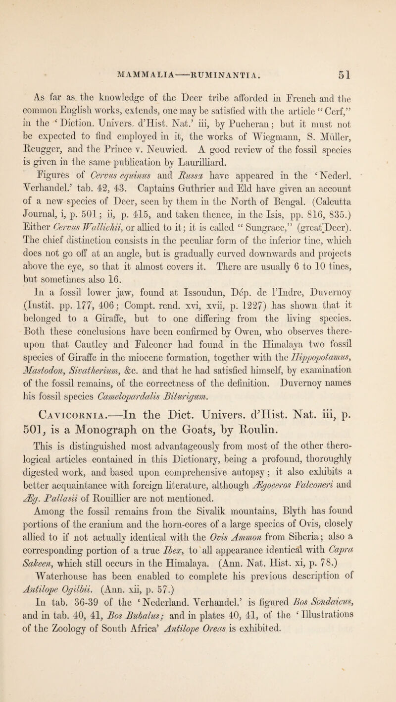 As far as the knowledge of the Deer tribe afforded in French and the common English works, extends, one may be satisfied with the article cc C erf,5 5 in the Diction. Uni vers. d’Hist, Nat.’ iii, by Pucheran; but it must not be expected to find employed in it, the works of Wiegmann, S. Müller, Reugger, and the Prince v. Neuwied. A good review of the fossil species is given in the same publication by Laurilliard. Figures of Cervus equinus and Russ a have appeared in the c Nederh Verhandelt tab. 42, 43. Captains Guthrier and Eld have given an account of a new species of Deer, seen by them in the North of Bengal. (Calcutta Journal, i, p. 501; ii, p. 415, and taken thence, in the Isis, pp. 816, 835.) Either Cervus Wallichii, or allied to it; it is called “ Sungraee,” (greatDeer). The chief distinction consists in the peculiar form of the inferior tine, which does not go off at an angle, but is gradually curved downwards and projects above the eye, so that it almost covers it. There are usually 6 to 10 tines, but sometimes also 16. In a fossil lower jaw, found at Issoudun, Dep. de l’lndre, Duvernoy (Instit. pp. 177, 406; Compt. rend, xvi, xvii, p. 1227) has shown that it belonged to a Giraffe, but to one differing from the living species. Both these conclusions have been confirmed by Owen, who observes there¬ upon that Cautley and Falconer had found in the Himalaya two fossil species of Giraffe in the miocene formation, together with the Hippopotamus, Mastodon, Sivatherium, &c. and that he had satisfied himself, by examination of the fossil remains, of the correctness of the definition. Duvernoy names his fossil species Camelopardalis Biturigum. Cavicornia.—In the Diet. Univers. cPHist. Nat. iii, p. 501, is a Monograph on the Goats, by Honlin. This is distinguished most advantageously from most of the other thero- logical articles contained in this Dictionary, being a profound, thoroughly digested work, and based upon comprehensive autopsy; it also exhibits a better acquaintance with foreign literature, although JEgoceros Falconeri and Mg. Pallasii of Rouillier are not mentioned. Among the fossil remains from the Sivalik mountains, Blyth has found portions of the cranium and the horn-cores of a large species of Ovis, closely allied to if not actually identical with the Ovis Ammon from Siberia; also a corresponding portion of a true Ibex, to all appearance identical with Capra Sakeen, which still occurs in the Himalaya. (Ann. Nat. Hist, xi, p. 78.) Waterhouse has been enabled to complete his previous description of Antilope Ogilbii. (Ann. xii, p. 57.) In tab. 36-39 of the c Nederland. Verhandel.’ is figured Bos Sondaicus, and in tab. 40, 41, Bos Bubalus; and in plates 40, 41, of the ‘ Illustrations of the Zoology of South Africa’ Antilope Oreas is exhibited.