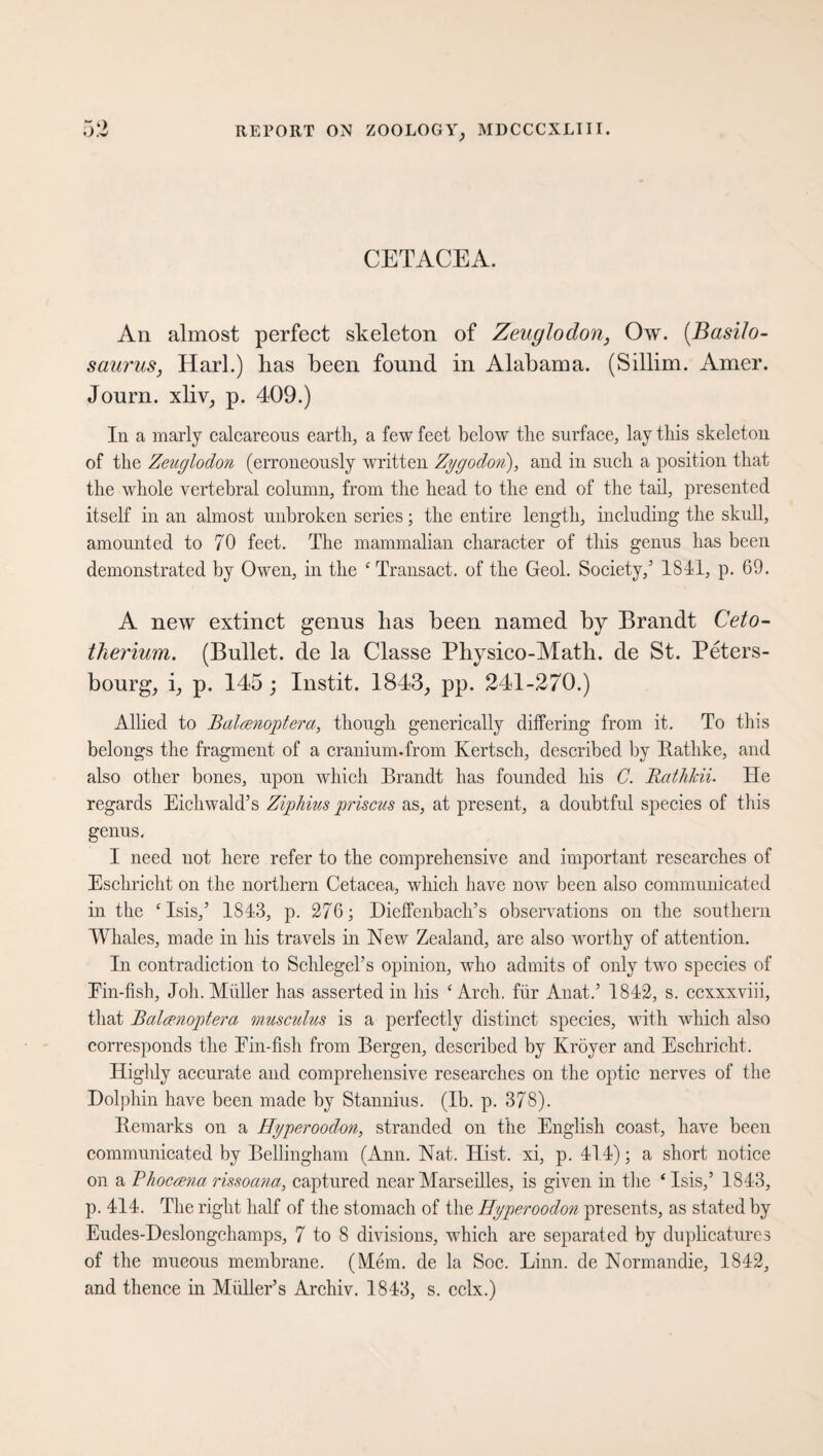 CETACEA. An almost perfect skeleton of Zeuglodon, Ow. (Basilo- saurus, Harl.) has been found in Alabama. (Sillim. Amer. Joum. xliv, p. 409.) In a marly calcareous earth, a few feet below the surface, lay this skeleton of the Zeuglodon (erroneously written Zygodon), and in such a position that the whole vertebral column, from the head to the end of the tail, presented itself in an almost unbroken series; the entire length, including the skull, amounted to 70 feet. The mammalian character of this genus has been demonstrated by Owen, in the c Transact, of the Geol. Society/ 1841, p. 69. A new extinct genus has been named by Brandt Ceto- therium. (Bullet, de la Classe Phyrsico-Math. de St. Peters- bourg, i, p. 145 ; Instit. 1843, pp. 241-270.) Allied to Baloenoptera, though generically differing from it. To this belongs the fragment of a cranium.from Kertsch, described by Rathke, and also other bones, upon which Brandt has founded his C. Rathkii. He regards Eichwald’s Ziphius priscus as, at present, a doubtful species of this genus. I need not here refer to the comprehensive and important researches of Eschricht on the northern Cetacea, which have now been also communicated in the ‘Isis,’ 1843, p. 276; Dieffenbach’s observations on the southern Whales, made in his travels in New Zealand, are also worthy of attention. In contradiction to Schlegel’s opinion, who admits of only two species of Ein-fish, Joh. Müller has asserted in his ‘Arch, für Anat.’ 1842, s. ccxxxviii, that Balcenoptera musculus is a perfectly distinct species, with which also corresponds the Ein-fish from Bergen, described by Kröyer and Eschricht. Highly accurate and comprehensive researches on the optic nerves of the Dolphin have been made by Stannius. (Ib. p. 378). Remarks on a Hyperoodon, stranded on the English coast, have been communicated by Bellingham (Ann. Nat. Hist, xi, p. 414); a short notice on a Bhocrena rissoana, captured near Marseilles, is given in the ‘ Isis,’ 1843, p. 414. The right half of the stomach of the Hyperoodon presents, as stated by Eudes-Deslongchamps, 7 to 8 divisions, which are separated by duplicatures of the mucous membrane. (Mem. de la Soc. Linn, de Normandie, 1842, and thence in Midler’s Archiv. 1843, s. cclx.)