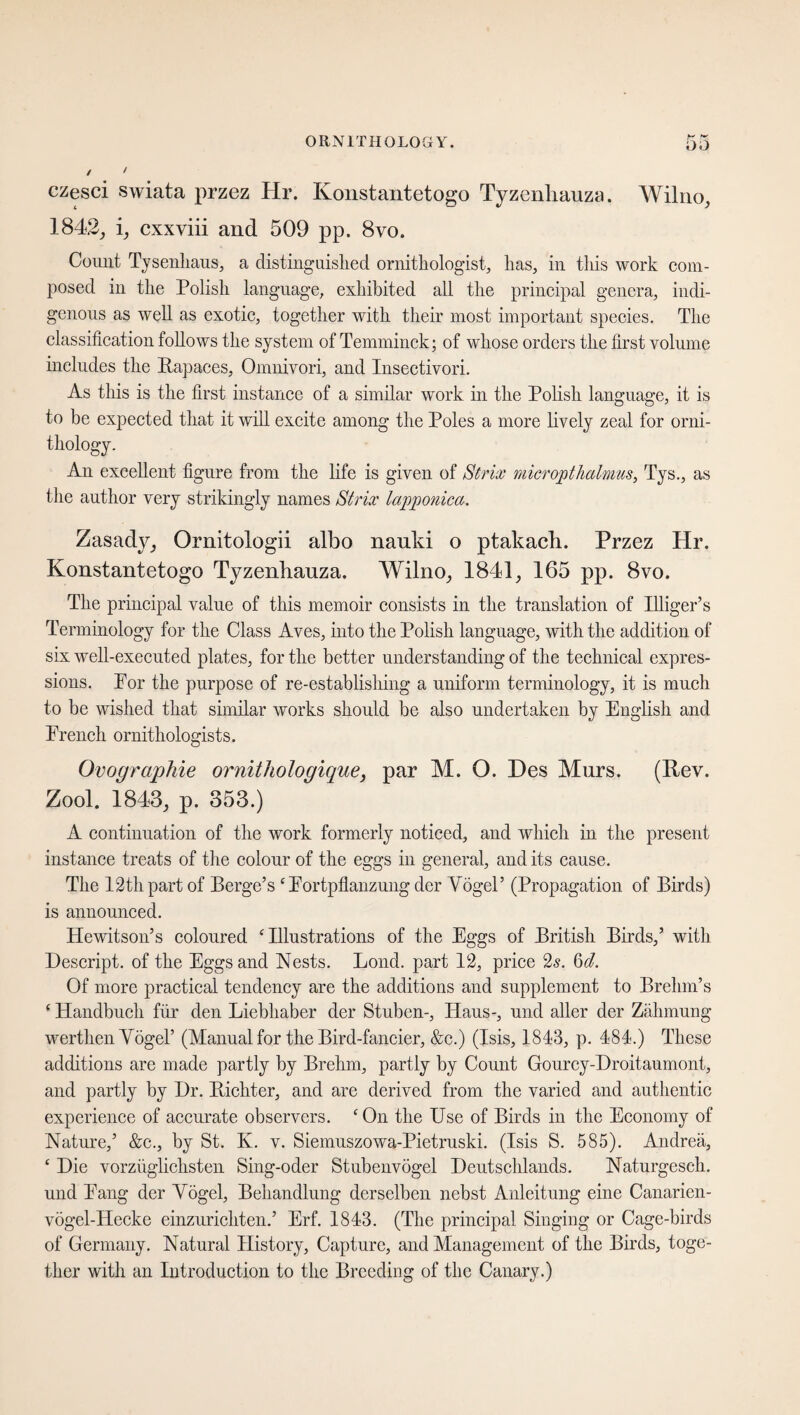 czesci swiata przez Hr. Konstantetogo Tyzenliauza. Wilno, 1842, i, cxxviii and 509 pp. 8vo. Conut Tysenhaus, a distinguished ornithologist, has, in this work com¬ posed in the Polish language, exhibited all the principal genera, indi¬ genous as well as exotic, together with their most important species. The classification follows the system of Temminck; of whose orders the first volume includes the Itapaecs, Omnivori, and Insectivori. As this is the first instance of a similar work in the Polish language, it is to be expected that it will excite among the Poles a more lively zeal for orni¬ thology. An excellent figure from the life is given of Strix micropthalmus, Tys., as the author very strikingly names Strix lapponica. Zasady, Ornitologii albo nauki o ptakach. Przez Hr. Konstantetogo Tyzenhauza. Wilno, 1841, 165 pp. 8vo. The principal value of this memoir consists in the translation of Illiger’s Terminology for the Class Aves, into the Polish language, with the addition of six well-executed plates, for the better understanding of the technical expres¬ sions. Por the purpose of re-establishing a uniform terminology, it is much to be wished that similar works should be also undertaken by English and French ornithologists. Ovographie ornithologique, par M. O. Des Mnrs. (Key. Zool. 1843, p. 353.) A continuation of the work formerly noticed, and which in the present instance treats of the colour of the eggs in general, and its cause. The 12thpart of Berge’s ‘Fortpflanzung der YogeP (Propagation of Birds) is announced. Hewitson’s coloured ‘Illustrations of the Eggs of British Birds,’ with Descript, of the Eggs and Nests. Lond. part 12, price 2s. 6d. Of more practical tendency are the additions and supplement to Brehm’s ‘ Handbuch für den Liebhaber der Stuben-, Haus-, und aller der Zähmung werthen Vögel’ (Manual for the Bird-fancier, &c.) (Isis, 1843, p. 484.) These additions are made partly by Brehm, partly by Count Gourcy-Droitaumont, and partly by Dr. Pächter, and are derived from the varied and authentic experience of accurate observers. ‘On the Use of Birds in the Economy of Nature,’ &c., by St. K. v. Siemuszowa-Pietruski. (Isis S. 585). Andrea, ‘ Die vorzüglichsten Sing-oder Stubenvögel Deutschlands. Naturgeseh. und Fang der Vögel, Behandlung derselben nebst Anleitung eine Canarien- vögel-Hecke einzurichten.’ Erf. 1843. (The principal Singing or Cage-birds of Germany. Natural History, Capture, and Management of the Birds, toge¬ ther with an Introduction to the Breeding of the Canary.)