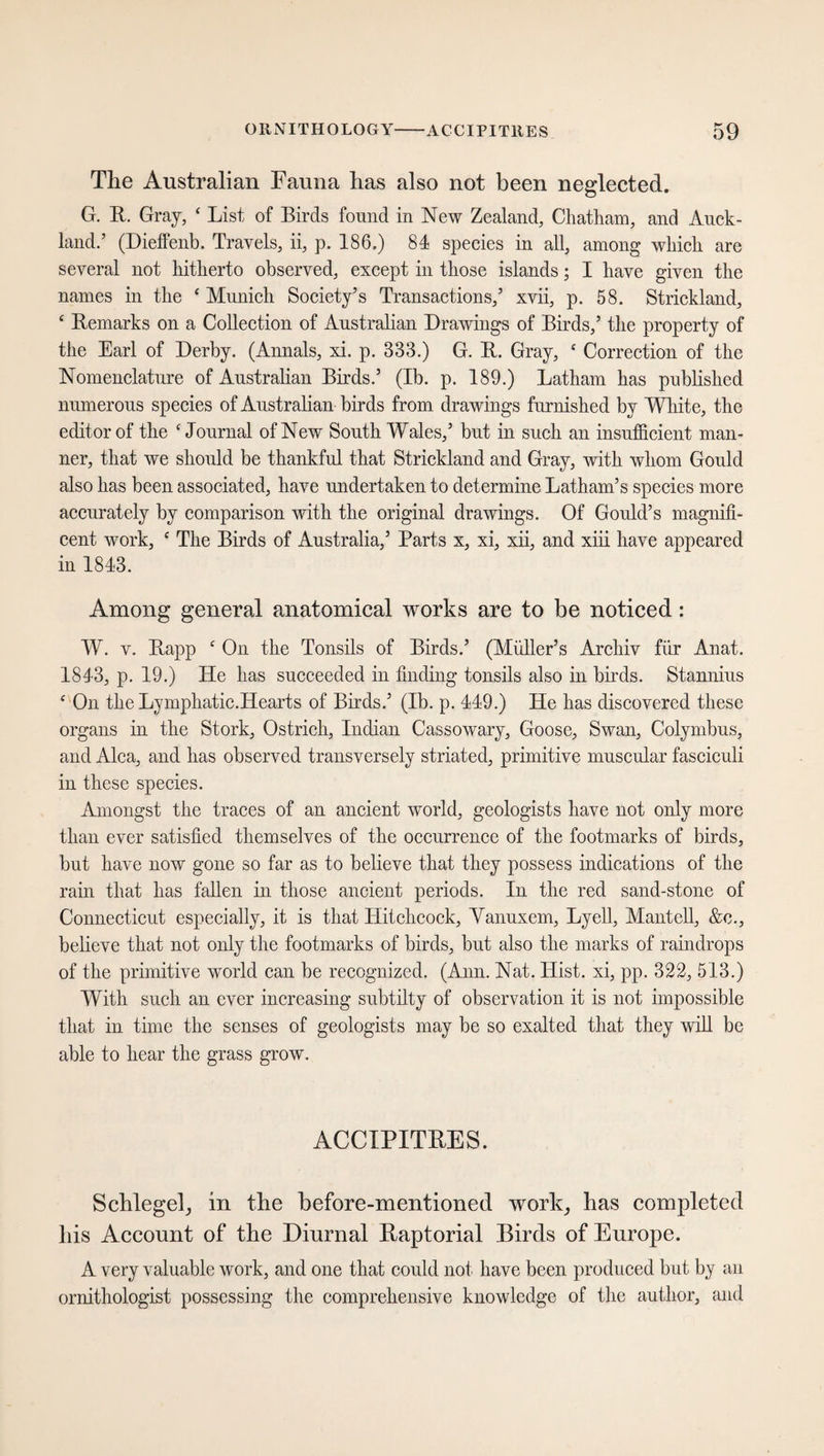 The Australian Fauna has also not been neglected. G. It. Gray, ‘ List of Birds found in New Zealand, Chatham, and Auck¬ land.’ (Dieffenb. Travels, ii, p. 186.) 84 species in all, among which are several not hitherto observed, except in those islands; I have given the names in the ‘ Munich Society’s Transactions,’ xvii, p. 58. Strickland, ‘ Remarks on a Collection of Australian Drawings of Birds,’ the property of the Earl of Derby. (Annals, xi. p. 333.) G. B. Gray, c Correction of the Nomenclature of Australian Birds.’ (Ib. p. 189.) Latham has published numerous species of Australian birds from drawings furnished by White, the editor of the ‘Journal of New South Wales,’ but in such an insufficient man¬ ner, that we should be thankful that Strickland and Gray, with whom Gould also has been associated, have undertaken to determine Latham’s species more accurately by comparison with the original drawings. Of Gould’s magnifi¬ cent work, c The Birds of Australia,’ Parts x, xi, xii, and xiii have appeared in 1843. Among general anatomical works are to be noticed: W. v. Rapp c On the Tonsils of Birds.’ (Müller’s Archiv für Anat. 1843, p. 19.) He has succeeded in finding tonsils also in birds. Stannius f On the Lymphatic.Hearts of Birds.’ (Ib. p. 449.) He has discovered these organs in the Stork, Ostrich, Indian Cassowary, Goose, Swan, Colymbus, and Alca, and has observed transversely striated, primitive muscular fasciculi in these species. Amongst the traces of an ancient world, geologists have not only more than ever satisfied themselves of the occurrence of the footmarks of birds, but have now gone so far as to believe that they possess indications of the rain that has fallen in those ancient periods. In the red sand-stone of Connecticut especially, it is that Hitchcock, Vanuxem, Lyell, Mantell, &c., believe that not only the footmarks of birds, but also the marks of raindrops of the primitive world can be recognized. (Ann. Nat. Hist, xi, pp. 322, 513.) With such an ever increasing subtilty of observation it is not impossible that in time the senses of geologists may be so exalted that they will be able to hear the grass grow. ACCIPITRES. Schlegel, in the before-mentioned work, has completed his Account of the Diurnal Raptorial Birds of Europe. A very valuable work, and one that could not have been produced but by an ornithologist possessing the comprehensive knowledge of the author, and