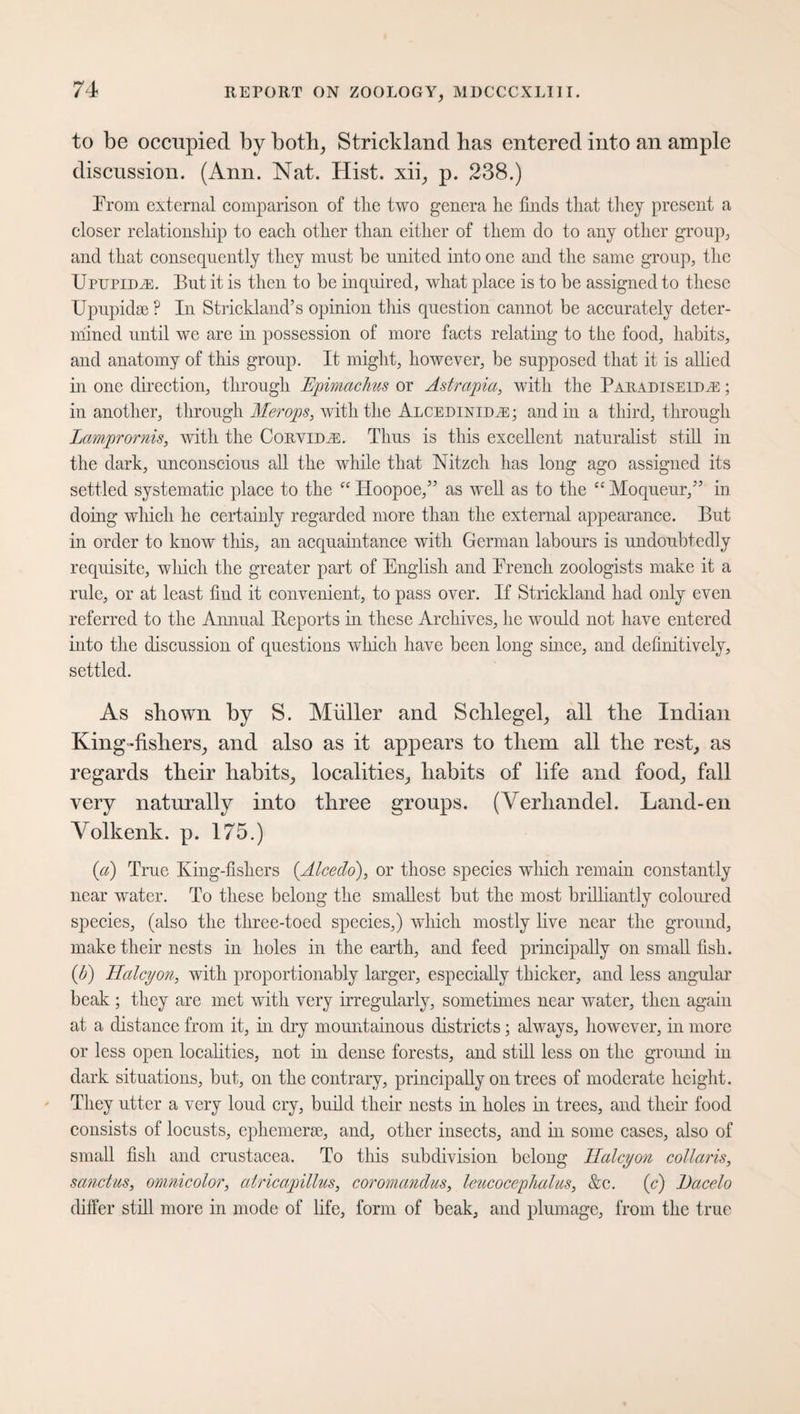 to be occupied by both, Strickland lias entered into an ample discussion. (Ann. Nat. Hist, xii, p. 238.) From external comparison of tlie two genera lie finds that they present a closer relationship to each other than either of them do to any other group, and that consequently they must be united into one and the same group, the UpupidyE. But it is then to be inquired, what place is to be assigned to these Upupidse ? In Strickland’s opinion this question cannot be accurately deter¬ mined until we are in possession of more facts relating to the food, habits, and anatomy of this group. It might, however, be supposed that it is allied in one direction, through Epimachus or Astrapia, with the Paradiseidn:; in another, through Merops, with the Alcedinitae; and in a third, through Lamprornis, with the Corvids. Thus is this excellent naturalist still in the dark, unconscious all the while that Nitzch has long ago assigned its settled systematic place to the “ Hoopoe,” as well as to the “ Moqueur,” in doing which he certainly regarded more than the external appearance. But in order to know this, an acquaintance with German labours is undoubtedly requisite, which the greater part of English and French zoologists make it a rule, or at least find it convenient, to pass over. If Strickland had only even referred to the Annual Reports in these Archives, he would not have entered into the discussion of questions which have been long since, and definitively, settled. As shown by S. Miiller and Schlegel, all the Indian King-fishers, and also as it appears to them all the rest, as regards their habits, localities, habits of life and food, fall very naturally into three groups. (Yerhandel. Land-en Volkenk. p. 175.) (a) True King-fishers (Alceclo), or those species which remain constantly near water. To these belong the smallest but the most brilliantly coloured species, (also the three-toed species,) which mostly live near the ground, make their nests in holes in the earth, and feed principally on small fish. {b) Halcyon, with proportionably larger, especially thicker, and less angular beak ; they are met with very irregularly, sometimes near water, then again at a distance from it, in dry mountainous districts ; always, however, in more or less open localities, not in dense forests, and still less on the ground in dark situations, but, on the contrary, principally on trees of moderate height. They utter a very loud cry, build their nests in holes in trees, and their food consists of locusts, ephemerae, and, other insects, and in some cases, also of small fish and Crustacea. To this subdivision belong Halcyon collaris, sanctus, omnicolor, atricapillus, coromandus, leucocephalus, &c. (c) Dacelo differ still more in mode of life, form of beak, and plumage, from the true