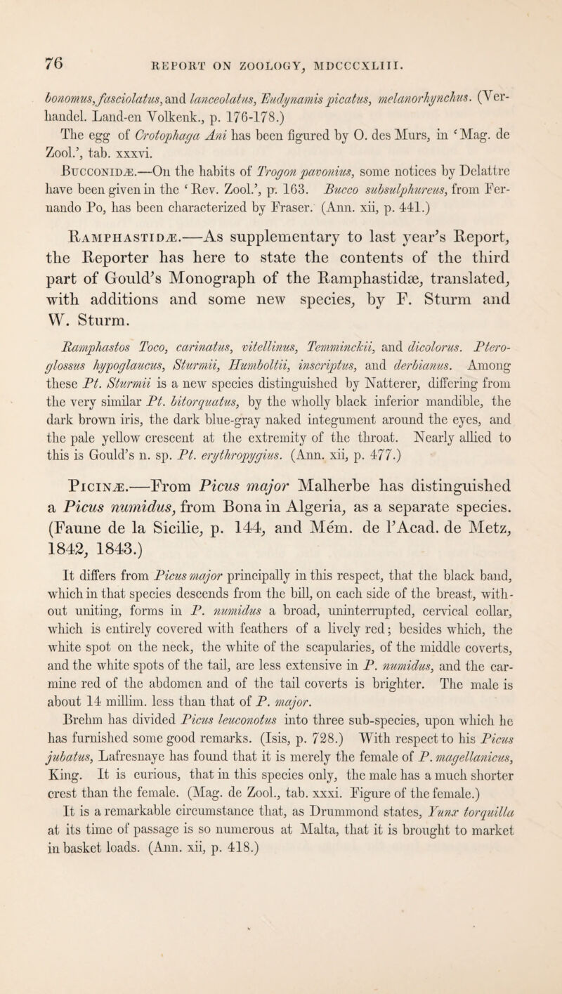 bonomus,fasciolatus, and lanceolatus, Eudynamis picatus, melanorhynchus. (Ver- liandel. Land-en Volkenk., p. 176-178.) The egg of Crotophaga Ani has been figured by 0. des Murs, in cMag. de Zool.’, tab. xxxvi. Bucconid,®.—On the habits of Trogon pavonius, some notices by Dclattre have been given in the ‘Rev. Zool.’, p. 163. Bucco subsulphureus, from Fer¬ nando Po, has been characterized by Fraser. (Ann. xii, p. 441.) Ramphastidze.—As supplementary to last year’s Report, the Reporter has here to state the contents of the third part of Gould’s Monograph of the Ramphastidae, translated, with additions and some new species, by F. Sturm and W. Sturm. Ramphastos Toco, carinatus, vitellinus, Temminckii, and dicolorus. Ptero- glossus hypoglaucus, Sturmii, Humboltii, inscriptus, and derbianus. Among these Pt. Sturmii is a new species distinguished by Flatterer, differing from the very similar Pt. bitorquatus, by the wholly black inferior mandible, the dark brown iris, the dark blue-gray naked integument around the eyes, and the pale yellow crescent at the extremity of the throat. Nearly allied to this is Gould’s n. sp. Pt. erythropygius. (Ann. xii, p. 477.) Picinze.—From Picus major Malherbe has distinguished a Picus numidus, from Bona in Algeria, as a separate species. (Faune de la Sicilie, p. 144, and Mem. de l’Acad. de Metz, 1842, 1843.) It differs from Picus major principally in this respect, that the black band, which in that species descends from the bill, on each side of the breast, with¬ out uniting, forms in P. numidus a broad, uninterrupted, cervical collar, which is entirely covered with feathers of a lively red; besides which, the white spot on the neck, the white of the scapularies, of the middle coverts, and the white spots of the tail, are less extensive in P. numidus, and the car¬ mine red of the abdomen and of the tail coverts is brighter. The male is about 14 millim. less than that of P. major. Brehm has divided Picus leuconotus into three sub-species, upon which he has furnished some good remarks. (Isis, p. 728.) With respect to his Picus jubatus, Lafresnaye has found that it is merely the female of P. magellanicus, King. It is curious, that in this species only, the male has a much shorter crest than the female. (Mag. de Zool., tab. xxxi. Figure of the female.) It is a remarkable circumstance that, as Drummond states, Yunx torquilla at its time of passage is so numerous at Malta, that it is brought to market in basket loads. (Ann. xii, p. 418.)