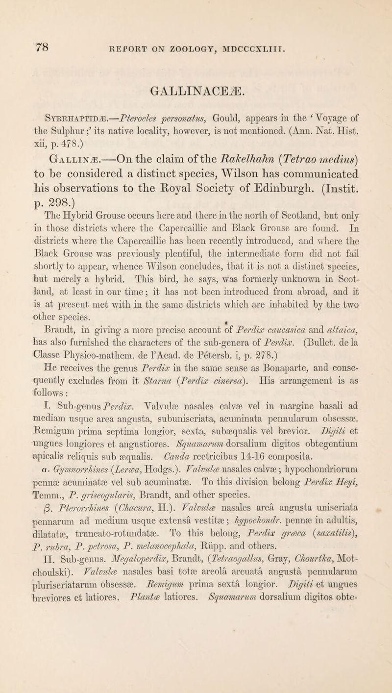 GALLINACEkE. Syrrhaptida:.—Pterocles personatus, Gould, appears in the ‘Voyage of the Sulphurits native locality, however, is not mentioned. (Ann. Nat. Hist, xii, p. 478.) Galling.—On tlie claim of the Rakelhahn (Tetrao medius) to be considered a distinct species, Wilson has communicated his observations to the Royal Society of Edinburgh. (Instit. p. 298.) The Hybrid Grouse occurs here and there in the north of Scotland, but only in those districts where the Capercaillie and Black Grouse are found. In districts where the Capercaillie has been recently introduced, and where the Black Grouse was previously plentiful, the intermediate form did not fail shortly to appear, whence Wilson concludes, that it is not a distinct species, but merely a hybrid. This bird, he says, was formerly unknown in Scot¬ land, at least in our time; it has not been introduced from abroad, and it is at present met with in the same districts which are inhabited by the two other species. Brandt, in giving a more precise account of Perdix caucasica and altaica, has also furnished the characters of the sub-genera of Perdix. (Bullet, de la Classe Physico-mathem. de I Acad, de Petersb. i, p. 278.) He receives the genus Perdix in the same sense as Bonaparte, and conse¬ quently excludes from it Starna (Perdix cinerea). His arrangement is as follows : I. Sub-genus Perdix. Valvulse nasales calvse vel in margine basali ad mediam usque area angusta, subuniseriata, acuminata pennularum obsessse. Remigum prima septima longior, sexta, subsequalis vel brevior. Pigiti et ungues longiores et angustiores. Squamarum dorsalium digitos obtegentium apicalis reliquis sub sequalis. Cauda rectricibus 14-16 composita. a. Gymnorrhines {Lerwa, Hodgs.). Valmdce nasales calvse; hypochondriorum pennse acuminatse vel sub acuminatec. To this division belong Perdix Ileyi, Temm., P. griseogularis, Brandt, and other species. ß. Pterorrliines (Chacura, H.). Valvulce nasales area angusta uniseriata pennarum ad medium usque extensä vestitse; hypocliondr. pennse in adultis, dilatatse, truncato-rotundatse. To this belong, Perdix grceca (saxatilis), P. rubra, P. petrosa, P. melanocephala, Riipp. and others. II. Sub-genus. Megaloperdix, Brandt, {Tetraogalius, Gray, Cliourtka, Mot- choulski). Valmdce nasales basi totse areola arcuatä angusta pennularum pluriseriatarum obsessse. Remigum, prima sexta longior. Digiti et ungues breviores et latiores. Plantce latiores. Squamarum dorsalium digitos obte-