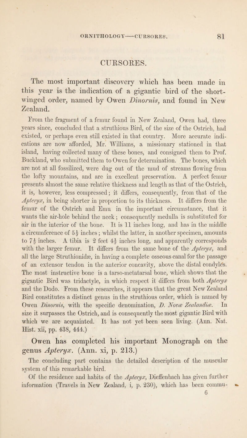CURSORES. The most important discovery which has been made in this year is the indication of a gigantic bird of the short¬ winged ordei% named by Owen Dinornis, and found in New Zealand. From the fragment of a femur found in New Zealand, Owen had, three years since, concluded that a struthious Bird, of the size of the Ostrich, had existed, or perhaps even still existed in that country. More accurate indi¬ cations are now afforded, Mr. Williams, a missionary stationed in that island, having collected many of these bones, and consigned them to Prof. Buckland, who submitted them to Owen for determination. The bones, which are not at all fossilized, were dug out of the mud of streams flowing from the lofty mountains, and are in excellent preservation. A perfect femur presents almost the same relative thickness and length as that of the Ostrich, it is, however, less compressed; it differs, consequently, from that of the Apteryx, in being shorter in proportion to its thickness. It differs from the femur of the Ostrich and Emu in the important circumstance, that it wants the air-hole behind the neck; consequently medulla is substituted for air in the interior of the bone. It is 11 inches long, and has in the middle a circumference of 5| inches; whilst the latter, in another specimen, amounts to 7 2 inches. A tibia is 2 feet 4f inches long, and apparently corresponds with the larger femur. It differs from the same bone of the Apteryx, and all the large Struthionidse, in having a complete osseous canal for the passage of an extensor tendon in the anterior concavity, above the distal condylhs. The most instructive bone is a tarso-metatarsal bone, which shows that the gigantic Bird was tridactyle, in which respect it differs from both Apteryx and the Dodo. Erom these researches, it appears that the great New Zealand Bird constitutes a distinct genus in the struthious order, which is named by Owen Dinornis, with the specific denomination, D. Nova; Zealandice. In size it surpasses the Ostrich, and is consequently the most gigantic Bird with which we are acquainted. It has not yet been seen living. (Ann. Nat. Hist, xii, pp. 438, 444.) Owen has completed his important Monograph on the genus Apteryx. (Ann. xi, p. 213.) The concluding part contains the detailed description of the muscular system of this remarkable bird. Of the residence and habits of the Apteryx, Dieffenbacli has given further information (Travels in New Zealand, i, p. 230), which has been commu- 6