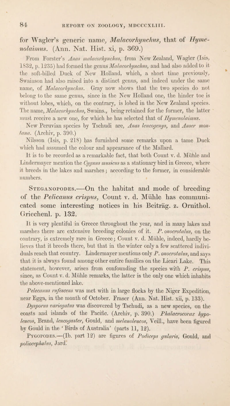for Wagier’s generic name, Malacorhynchus, that of Hyme- nolaimus. (Ann. Nat. Hist, xi, p. 369.) Prom Forster’s Anas malacorhynchus, from New Zealand, Wagler (Isis, 1832, p. 1235) had formed the genus Malacorhynchus, and had also added to it the soft-hilled Duck of New Holland, which, a short time previously, Swainson had also raised into a distinct genus, and indeed under the same name, of Malacorhynchus. Gray now shows that the two species do not belong to the same genus, since in the New Holland one, the hinder toe is without lobes, which, on the contrary, is lobed in the New Zealand species. The name, Malacorhynchus, Swains., being retained for the former, the latter must receive a new one, for which he has selected that of Hymenolaimus. New Peruvian species by Tschudi are. Anas leucogenys, and Anser mon- tana. (Archiv, p. 390.) Nilsson (Isis, p. 218) has furnished some remarks upon a tame Duck which had assumed the colour and appearance, of the Mallard. It is to be recorded as a remarkable fact, that both Count v. d. Mühle and Lindermayer mention the Cygnus musicus as a stationary bird in Greece, where it breeds in the lakes and marshes; according to the former, in considerable numbers. Steganopodes.—On the habitat and mode of breeding of the Pelicanus crispus, Count v. d. Mühle has communi¬ cated some interesting notices in his Beitrag, z. Ornithol. Griechenl. p. 132. It is very plentiful in Greece throughout the year, and in many lakes and marshes there are extensive breeding colonies of it. P. onocrotalus, on the contrary, is extremely rare in Greece; Count v. d. Mühle, indeed, hardly be¬ lieves that it breeds there, but that in the winter only a few scattered indivi¬ duals reach that country. Lindermayer mentions only P. onocrotalus, and says that it is always found among other entire families on the Licari Lake. This statement, however, arises from confounding the species with P. crispus, since, as Count v. d. Mühle remarks, the latter is the only one which inhabits the above-mentioned lake. Pelecanus rufescens was met with in large flocks by the Niger Expedition, nearEgga, in the month of October. Fraser (Ann. Nat. Hist, xii, p. 133). Dysporus variegatus was discovered by Tschudi, as a new species, on the coasts and islands of the Pacific. (Archiv, p. 390.) Phalacrocorax hypo- leucos, Brand, leucogaster, Gould, and melanoleucos, Veill., have been figured by Gould in the c Birds of Australia’ (parts 11, 12). Pygopodes.—(lb. part 12) are figures of Podiceps gularis, Gould, and poliocephalus, Jard.