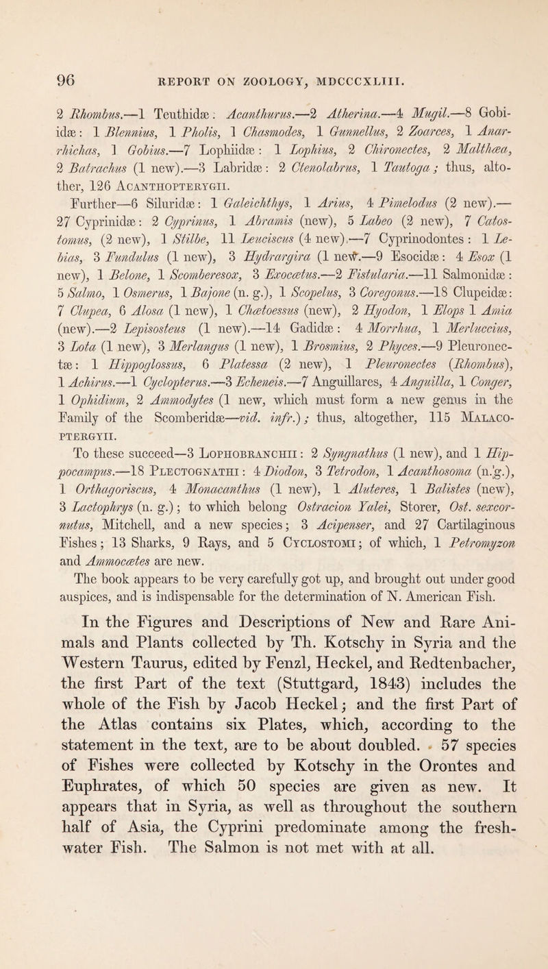 2 Rhombus.—1 Tenth id sc : Acanthurus.—2 Atherina.—4 Mugil.—8 Gobi- iclse: 1 Blennius, 1 Pholis, 1 Chasmodes, 1 Gunnellus, 2 Zoarces, 1 Anar- rhichas, ] Gobius.—7 Lophiidse: 1 Lophius, 2 Ghironectes, 2 Malthaa, 2 Batrachus (1 new).—3 Labridse : 2 Ctenolabrus, 1 Tautoga ; thus, ano¬ ther, 126 Acanthopterygii. Further—6 Silur id se : 1 Galeichthgs, 1 Arms, 4 Pimelodus (2 new).—• 27 Cyprinidse: 2 Gyprinus, 1 Abramis (new), 5 Labeo (2 new), 7 Cat os - tomus, (2 new), 1 Stilbe, 11 Leuciscus (4 new);—7 Cyprinodontes : 1 Le- bias, 3 Pundulus (1 new), 3 Hydrargira (1 ne#.-—9 Esocidse: 4 Bsox (1 new), 1 Betone, 1 Scomberesox, 3 Pxocadus.-—2 Fistularia.—11 Salmonidse : 5 Salmo, 1 Osmerus, 1 Bajone (n. g.), 1 Scopelus, 3 Coregonus.—18 Clupeidse: 7 Glupea, 6 Alosa (1 new), 1 Ghadoessus (new), 2 Hyodon, 1 Plops 1 Amia (new).—2 Lepisosteus (1 new).—14 Gadidse : 4 Morrhua, 1 Merluccius, 3 Lota (1 new), 3 Merlangus (1 new), 1 Brosmius, 2 Phyces.—9 Pleuronec- tse: 1 Hippoglossus, 6 Platessa (2 new), 1 Pleuronectes {Rhombus), 1 Achirus.—1 Gyclopterus.—3 Pcheneis.—7 Anguillares, 4 Anguilla, 1 Conger, 1 Ophidium, 2 Ammodytes (1 new, which must form a new genus in the Family of the Scomberidse—vid. infr.); thus, altogether, 115 Malaco- PTERGYII. To these succeed—3 Lophobranchii : 2 Syngnathus (1 new), and 1 Hip¬ pocampus.—18 Plectognathi : 4 Diodon, 3 Tetrodon, 1 Acardhosoma (n.'g.), 1 Orthagoriscus, 4 Monacanthus (1 new), 1 Aluteres, 1 Batistes (new), 3 Lactophrys (n. g.); to which belong Ostracion Yalei, Störer, Ost. sexcor- nutus, Mitchell, and a new species; 3 Acipenser, and 27 Cartilaginous Fishes; 13 Sharks, 9 Pays, and 5 Cyclostomi ; of which, 1 Petromyzon and Ammoceetes are new. The book appears to be very carefully got up, and brought out under good auspices, and is indispensable for the determination of N. American Fish. In the Figures and Descriptions of New and Rare Ani¬ mals and Plants collected by Th. Kotschy in Syria and the Western Taurus, edited by Fenzl, Heckel, and Redtenbacher, the first Part of the text (Stuttgard, 1843) includes the whole of the Fish by Jacob Heckel; and the first Part of the Atlas contains six Plates, which, according to the statement in the text, are to be about doubled. 57 species of Fishes were collected by Kotschy in the Orontes and Euphrates, of which 50 species are given as new. It appears that in Syria, as well as throughout the southern half of Asia, the Cyprini predominate among the fresh¬ water Fish. The Salmon is not met with at all.