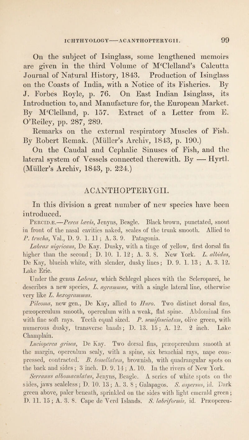 On the subject of Isinglass, some lengthened memoirs are given in the third Volume of McClelland's Calcutta Journal of Natural History, 1843. Production of Isinglass on the Coasts of India, with a Notice of its Fisheries. By J. Forbes Boyle, p. 76. On East Indian Isinglass, its Introduction to, and Manufacture for, the European Market. By McClelland, p. 157. Extract of a Letter from E. O’Reilev, pp. 287, 289. Remarks on the external respiratory Muscles of Fish. By Robert Remak. (Müller* s Archiv, 1843, p. 190.) On the Caudal and Cephalic Sinuses of Fish, and the lateral system of Vessels connected therewith. By — Hyrtl. (Midler's Archiv, 1843, p. 224.) AC ANTHOPTERYGII. In this division a great number of new species have been introduced. Pehcdue.—Perea Irevis, Jenyns, Beagle. Black brown, punctated, snout in front of tlie nasal cavities naked, scales of the trunk smooth. Allied to P. trucha, Val., D. 9. 1. H ; A. 3. 9. Patagonia. Labrax nigrica?is, Be Kay. Dusky, with a tinge of yellow, first dorsal fin higher than the second; D. 10. 1. 12; A. 3. 8. New York. L. albidus, Be Kay, blueish white, with slender, dusky lines; B. 9. 1. 13; A. 3. 12t Lake Erie. Under the genus Labrax, which Schlegel places with the Scleroparei, he describes a new species, L. agrammus, witli a single lateral line, otherwise very like L. hexogrammus. Pileoma, new gen., Be Kay, allied to Huro. Two distinct dorsal fins, prseoperculum smooth, operculum with a weak, flat spine. Abdominal fins with fine soft rays. Teeth equal sized. P. semifasciatum, olive green, witli numerous dusky, transverse bands; B. 13. 15; A. 12. 2 inch. Lake Champlain. Lucioperca grisea, Be Kay. Two dorsal fins, prseoperculum smooth at the margin, operculum scaly, with a spine, six branchial rays, nape com¬ pressed, contracted. B. tessellation, brownish, with quadrangular spots on the back and sides ; 3 inch. B. 9. 11; A. 10. In the rivers of New York. Serranus albomaculatus, Jenyns, Beagle. A series of white spots on the sides, jaws scaleless; B. 10. 13; A. 3. 8 ; Galapagos. S. aspersus, id. Bark green above, paler beneath, sprinkled on the sides with light emerald green; B. 11. 15 ; A. 3. 8. Cape de Verd Islands. S. labriformis, id. Prseopercu-
