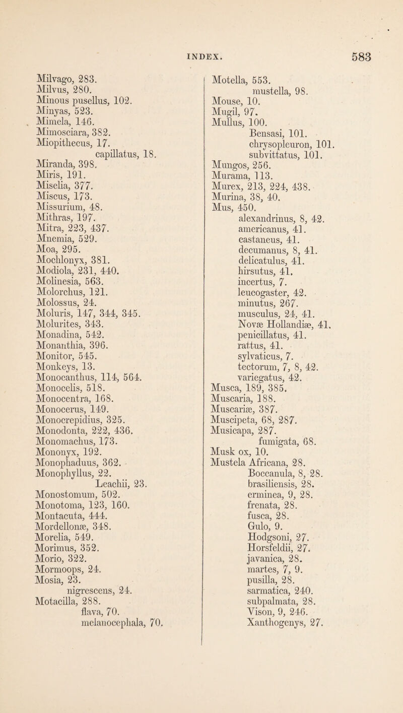 Milvago, 283. Milvus, 280. Minous pusellus, 102. Minyas, 523. Mimela, 146. Mimosciara, 382. Miopitliecus, 17. capillatus, 18. Miranda, 398. Miris, 191. Miselia, 377. Miscus, 173. Missurium, 48. Mithras, 197. Mitra, 223, 437. Mnemia, 529. Moa, 295. Moclilonyx, 381. Modiola, 231, 440. Molinesia, 563. Molorckus, 121. Molossus, 24. Moluris, 147, 344, 345. Molurites, 343. Monadina, 542. Monanthia, 396. Monitor, 545. Monkeys, 13. Monocanthus, 114, 564. Monocelis, 518. Monocentra, 168. Monocerus, 149. Monocrepidius, 325. Monodonta, 222, 436. Monomachus, 173. Mononyx, 192. Monophaduus, 362. Monopliyllus, 22. Leachii, 23. Monostomum, 502. Monotoma, 123, 160. Montacnta, 444. Mordellonse, 348. Morelia, 549. Morimus, 352. Morio, 322. Mormoops, 24. Mosia, 23. nigrescens, 24. Motacilla, 288. flava, 70. meianocepliala, 70. Motefla, 553. mustella, 98. Mouse, 10. Mugil, 97. Mullus, 100. Bensasi, 101. chrysopleuron, 101. subvittatus, 101. Mungos, 256. Murama, 113. Murex, 213, 224, 438. Murina, 38, 40. Mus, 450. alexandrinus, 8, 42. americanus, 41. castaneus, 41. decumanus, 8, 41. delicatulus, 41. hirsutus, 41. incertus, 7. leucogaster, 42. minutus, 267. musculus, 24, 41. Novae Hollandise, 41. penicillatus, 41. rattus, 41. sylvaticus, 7. tectorum, 7, 8, 42. variegatus, 42. Musca, 189, 385. Musearia, 188. Muscarise, 387. Muscipeta, 68> 287. Musicapa, 287. fumigata, 68. Musk ox, 10. Mustek Africana, 28. Boccanula, 8, 28. brasiliensis, 28. erminea, 9, 28. frenata, 28. fusca, 28. Gulo, 9. Hodgsoni, 27. liorsfeldii, 27. javanica, 28. martes, 7, 9. pusilla, 28. sarmatica, 240. subpalmata, 28. Vison, 9, 246. Xanthogenys, 27.