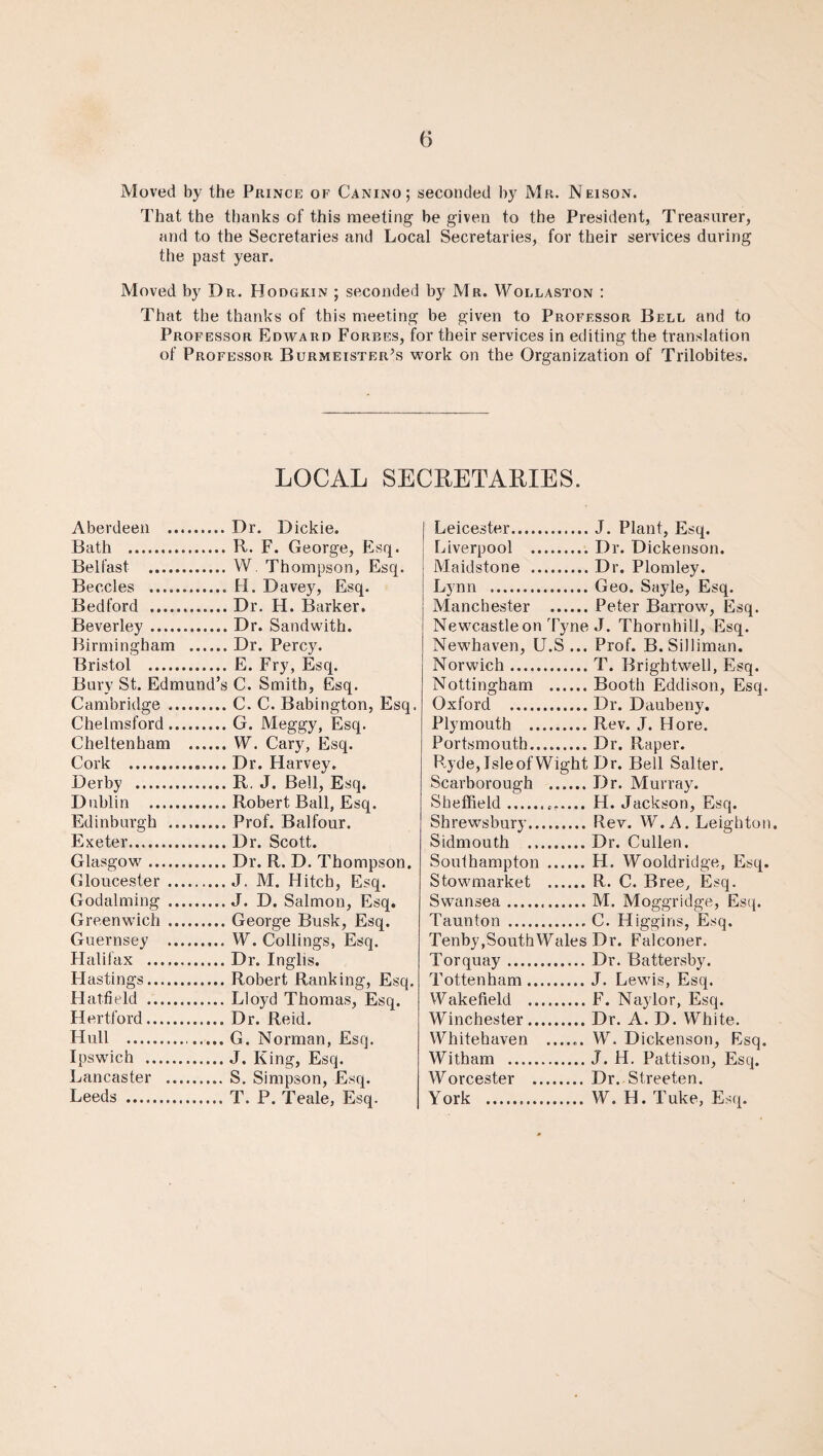 Moved by the Prince of Canino; seconded by Mr. Neison. That the thanks of this meeting be given to the President, Treasurer, and to the Secretaries and Local Secretaries, for their services during the past year. Moved by Dr. Hodgkin ; seconded by Mr. Wollaston : That the thanks of this meeting be given to Professor Bell and to Professor Edward Forbes, for their services in editing the translation of Professor Burmeister’s work on the Organization of Trilobites. LOCAL SECRETARIES. Aberdeen .Dr. Dickie. Bath .R. F. George, Esq. Belfast . W. Thompson, Esq. Beccles .H. Davey, Esq. Bedford .Dr. H. Barker. Beverley.Dr. Sandwith. Birmingham .Dr. Percy. Bristol . E. Fry, Esq. Bury St. Edmund’s C. Smith, Esq. Cambridge .C. C. Babington, Esq. Chelmsford.G. Meggy, Esq. Cheltenham .W. Cary, Esq. Cork .Dr. Harvey. Derby .R. J. Bell, Esq. Dublin .Robert Ball, Esq. Edinburgh .Prof. Balfour. Exeter.Dr. Scott. Glasgow.Dr. R. D. Thompson. Gloucester.J. M. Hitch, Esq. Godaiming .J. D. Salmon, Esq. Greenwich .George Busk, Esq. Guernsey . W. Collings, Esq. Halifax .Dr. Inglis. Hastings.Robert Ranking, Esq, Hatfield .Lloyd Thomas, Esq. Hertford.Dr. Reid. Hull ...G. Norman, Esq. Ipswich .J. King, Esq. Lancaster .S. Simpson, Esq. Leeds .T. P. Teale, Esq. Leicester.J. Plant, Esq. Liverpool .. Dr. Dickenson. Maidstone .Dr. Plomley. Lynn .Geo. Sayle, Esq. Manchester .Peter Barrow, Esq. Newcastle on Tyne J. Thornhill, Esq. Newhaven, U.S ... Prof. B.SiJliman. Norwich.T. Brightwell, Esq. Nottingham .Booth Eddison, Esq. Oxford .Dr. Daubeny. Plymouth .Rev. J. Hore. Portsmouth.Dr. Raper. Ryde, Isle of Wight Dr. Bell Salter. Scarborough .Dr. Murray. Sheffield.. H. Jackson, Esq. Shrewsbury. Rev. W.A. Leighton. Sidmouth .Dr. Cullen. Southampton .H. Wooldridge, Esq. Stowmarket .R. C. Bree, Esq. Swansea.M. Moggridge, Esq. Taunton .C. Higgins, Esq. Tenby,SouthWales Dr. Falconer. Torquay.Dr. Battersby. Tottenham.J. Lewis, Esq. Wakefield .F. Naylor, Esq. Winchester.Dr. A. D. White. Whitehaven ...... W. Dickenson, Esq. Witham .J. H. Pattison, Esq. Worcester . Dr. Streeten. York .W. H. Tuke, Esq.