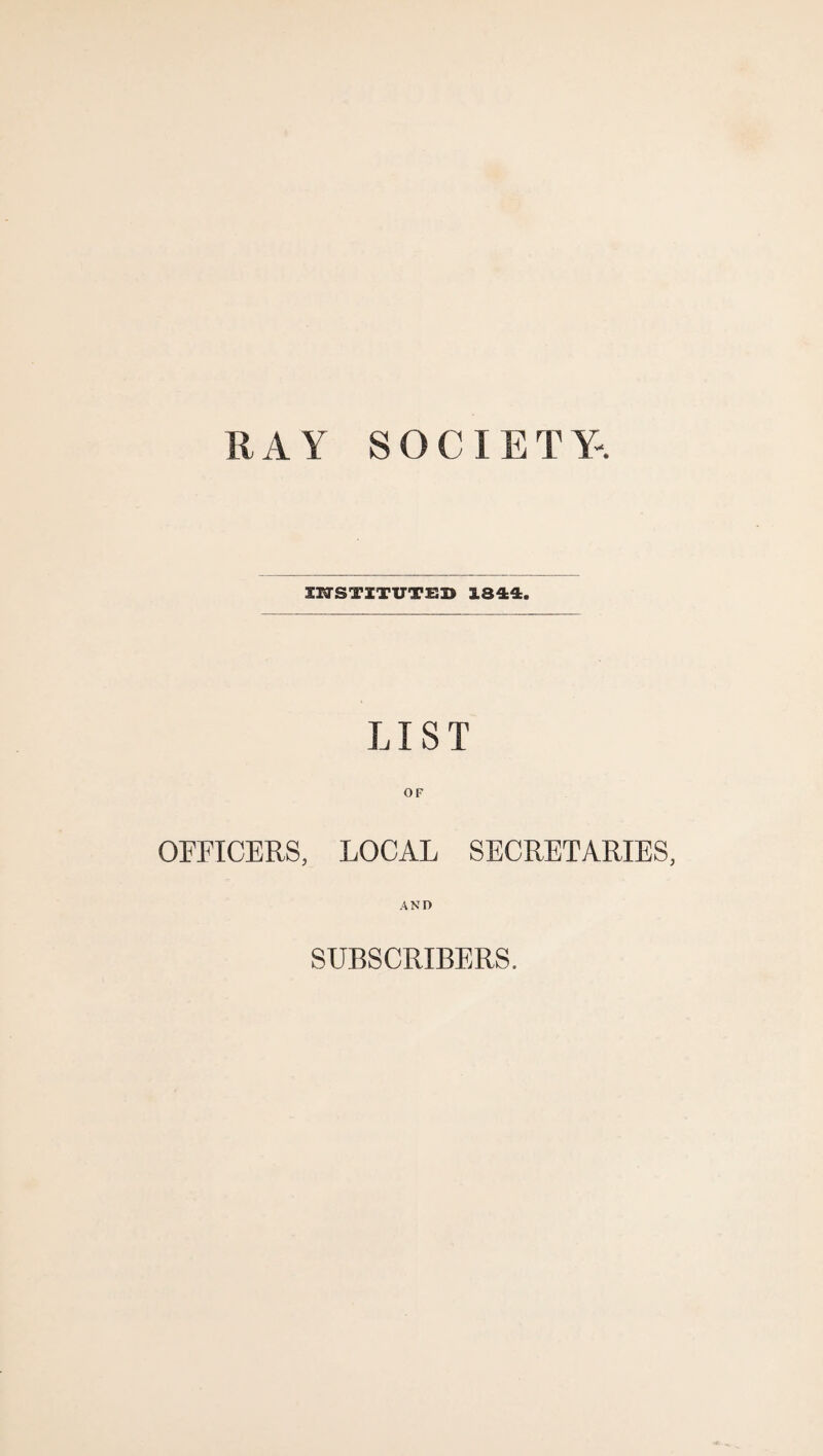 RAY SOCIETY. INSTITUTED 1344. LIST OF OFFICERS, LOCAL SECRETARIES, AND SUBSCRIBERS.