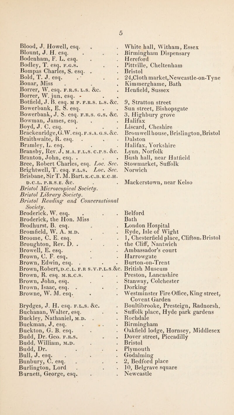 Blood, J. Howell, esq. Blount, J. H. esq. Bodenham, F. L. esq. Bodley, T. esq. f.g.s. Bompas Charles, S. esq. . Bold, T. J. esq. . . Bonar, Miss Borrer, W. esq. f.r.s. l.s. &e. Borrer, W. jun. esq. - Botfield, J. B. esq. m p. f.r.s. l.s. &c. Bowerbank, E. S. esq. Bowerbank, J. S. esq. f.r.s. g.s. &c. Bowman, James, esq. Boyd, J. C. esq. Brackenridge,G. W. esq. f.s.a. g.s. &c. Braithwaite, R. esq. Bramley, L. esq. Bransby, Rev. J. m.a. f.l.s. c.p.s. &c. Branton, John, esq. . Bree, Robert Charles, esq. Loc. Sec. Brightwell, T. esq. f.l.s. Loc. Sec. Brisbane, SirT. M.Bart.K.c.B.K.c.H. d.c.l. p.r.s.e. &c. Bristol Microscopical Society. Bristol Library Society. Bristol Reading and Conversational Society. Broderick, W. esq. Broderick, the Hon. Miss Brodhurst, B. esq. Bromfield, W. A. m.d. Broome, C. E. esq. Broughton, Rev. D. . . Browell, E. esq. Brown, C. F. esq. Brown, Edwin, esq. . Brown,Robert,d.c.l. f.r s.v.p.l.s.&c Brown, R. esq. m.r.c.s. Brown, John, esq. Brown, Isaac, esq. . Browne, W. M. esq. Brydges, J. H. esq. f.l.s. &c. Buchanan, Walter, esq. Buckley, Nathaniel, m.d. . Buckman, J. esq. Buckton, G. B. esq. Budd, Dr. Geo. f.r.s. Budd, William, m.d. Budd, Dr. Bull, J. esq. Bunbury, C. esq. Burlington, Lord Burnett, George, esq. White hall, Witham, Essex Birmingham Dispensary Hereford Pittville, Cheltenham Bristol 24,Cloth market,Newcastle-on-Tyne Kimmergliame, Bath Henfield, Sussex .9, Stratton street Sun street, Bishopsgate 3, Highbury grove Halifax Liscard, Cheshire Brom well house, Brislington,Bristol Dalston Halifax, Yorkshire Lynn, Norfolk Bush hall, near Hatlield Stowmarket, Suffolk Norwich Mackerstown, near Kelso Belford Bath London Hospital Ryde, Isle of Wight 1, Chesterfield place, Clifton, Bristol the Cliff, Nantwich Ambassador’s court Harrowgate Burton-on-Trent British Museum Preston, Lancashire Stanway, Colchester Dorking Westminster Fire Office, King street, Covent Garden Boultibrooke, Presteign, Radnorsh. Suffolk place, Hyde park gardens Rochdale Birmingham Oakfield lodge, Hornsey, Middlesex Dover street, Piccadilly Bristol Plymouth Godaiming 2, Bedford place 10, Belgrave square Newcastle