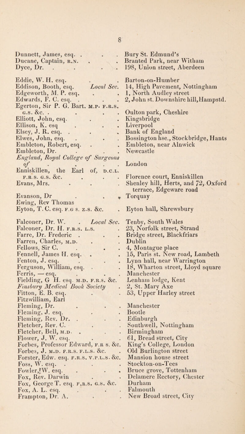 Dunnett, James, esq. . Ducane, Captain, r.n. Dyce, Dr. . . Eddie, W. H. esq. Eddison, Booth, esq. Local Sec. Edgeworth, M. P. esq. Edwards, F. C. esq. . Egerton, Sir P. G. Bart. m.p. f.r.s. G.S. &C. • • • • Elliott, John, esq. Ellison, K. esq Elsey, J. R. esq. . El wes, John, esq. Embleton, Robert, esq. Embleton, Dr. England, Royal College of Surgeons of . . . . Enniskillen, the Earl of, d.c.l. f.r.s. G.S. &c. Evans, Mrs. Evanson, Dr . . Ewing, Rev Thomas Eyton, T. C. esq. f.g s. z.s. &c. Falconer, Dr. W. . Local Sec. Falconer, Dr. H. f.r.s. l.s. Farre, Dr. Frederic . Farren, Charles, m.d. Fellows, Sir C. . . Fennell, James H. esq. Fenton, J. esq. Ferguson, William, esq. . Ferris, — esq. Fielding, G H. esq. m.d. f.r.s. &c. Finsbury Medical Book Society Fitton, E. B. esq. Fitzwilliarn, Earl Fleming, Dr. Fleming, J. esq. Fleming, Rev. Dr. . Fletcher, Rev. C. Fletcher, Bell, m.d. . Flower, J. W. esq. Forbes, Professor Edward, f.r s. &c. Forbes, J. m.d. f.r.s. f.l.s. &c. Forster, Edw. esq. f.r.s. v.p.l.s. &c. Foss, W. esq. Fowler,^W. esq. Fox, Rev. Darwin Fox, George T. esq. f.r.s. g.s. &c. Fox, A. L. esq. Frampton, Dr. A. Bury St. Edmund’s Branted Park, near With am 198, Union street, Aberdeen Barton-on-Humber 14, High Pavement, Nottingham 1, North Audley street 2, John st. Downshire liill,Hainpstd. Oulton park, Cheshire Kingsbridge Liverpool Bank of England Bossington hse., Stock bridge, Hants Embleton, near Alnwick Newcastle London Florence court, Enniskillen Shenley hill, Herts, and 72, Oxford terrace, Edgeware road Torquay Eyton hall, Shrewsbury Tenby, South Wales 23, Norfolk street, Strand Bridge street, Blackfriars Dublin 4, Montague place 15, Paris st. New road, Lambeth Lynn hall, near Warrington 18, Wharton street, Lloyd square Manchester Lenhain lodge, Kent 2, St. Mary Axe 53, Upper Harley street Manchester Bootle Edinburgh Southwell, Nottingham Birmingham 61, Bread street, City King’s College, London Old Burlington street Mansion house street Stockton-on-Tees Bruce grove, Tottenham Delamere Rectorv, Chester Durham Falmouth New Broad street, City