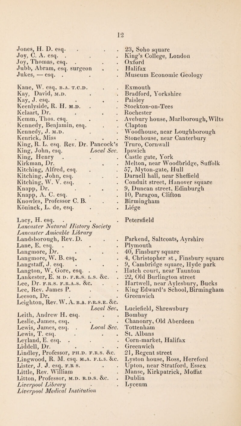 Jones, H. D. esq. Joy, C. A. esq. . Joy, Thomas, esq. Jubb, Abram, esq. surgeon Jukes,—esq. . Kane, W. esq. b.a. t.c.d. Kay, David, m.d. Kay, J. esq. Keenlyside, R. H, m.d. Kelaart, Dr. . . . Kemm, Thos. esq. Kennedy, Benjamin, esq. Kennedy, J. m.d. Kenrick, Miss King, R. L. esq. Rev. Dr. Pancock’s King, John, esq. Local Sec. King, Henry Kirkman, Dr. Kitching, Alfred, esq. Kitching, John, esq. Kitching, W. V. esq. Knapp, Dr. Knapp, A. C. esq. Knowles, Professor C. B. Köninck, L. de, esq. Lacy, H. esq. Lancaster Natural History Society Lancaster Amicable Library Landsborough, Rev. D. Lane, E. esq. Langmore, Dr. Langmore, W. B. esq. . . Langstaff, J. esq. Langton, W. Gore, esq. . Lankester, E. m d. f.r.s. l.s. &c. Lee, Dr. f.r.s. f.r.a.s. &c„ Lee, Rev. James P. Leeson, Dr. Leighton, Rev. W. A. b.a. f.r.s.e. &c. Local Sec. Leith, Andrew H. esq. Leslie, James, esq. Lewis, James, esq. . Local Sec. Lewis, T. esq. Leyland, E. esq. Liddell, Dr. . . Lindley, Professor, ph.d. f.r.s. &c. Lingwood, R. M. esq. m,a. f.l.s. &c. Lister, J. J. esq. f.r s. Little, Rev. William Litton, Professor, m.d. r.d.s. &c. Liverpool Library Liverpool Medical Institution 23, Soho square King’s College, London Oxford Halifax Museum Economic Geology Exmouth Bradford, Yorkshire Paisley Stockton-on-Tees Rochester Avebury house, Marlborough, Wilts Clapton Woodhouse, near Loughborough Stonehouse, near Canterbury Truro, Cornwall Ipswich Castle gate, York Melton, near Woodbridge, Suffolk 57, Myton-gate, Hull Darnell hall, near Sheffield Conduit street, Hanover square 9, Duncan street, Edinburgh 10, Paragon, Clifton Birmingham Liöge Petersfield Parkend, Saltcoats, Ayrshire Plymouth 40, Finsbury square 4, Christopher st., Finsbury square 9, Cambridge square, Hyde park Hatch court, near Taunton 22, Old Burlington street Hartwell, near Aylesbury, Bucks King Edward’s School,Birmingham Greenwich Luciefield, Shrewsbury Bombay Chanonry, Old Aberdeen Tottenham St. Albans Corn-market, Halifax Greenwich 21, Regent street Lyston house, Ross, Hereford Upton, near Stratford, Essex Manse, Kirkpatrick, Moffat Dublin Lyceum
