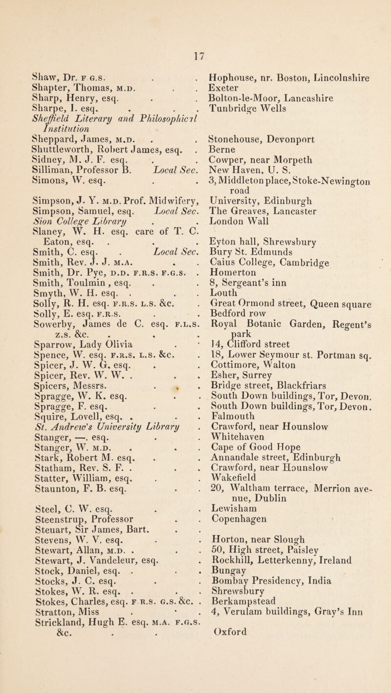 Shaw, Dr. f g.s. Shapter, Thomas, m.d. Sharp, Henry, esq. Sharpe, I. esq. Sheffield Literary and Philosophie il Institution Sheppard, James, m.d. Shuttleworth, Robert James, esq. Sidney, M. J. F. esq. Silliman, Professor B. Local Sec. Simons, W. esq. Simpson, J. Y. m.d. Prof. Midwifery, Simpson, Samuel, esq. Local Sec. Sion College Library Slaney, W. H. esq. care of T. C. Eaton, esq. Smith, C. esq. . Local Sec. Smith, Rev. J. J. m.a. Smith, Dr. Pye, d.d. f.r.s. f.g.s. . Smith, Toulmin , esq. Smyth, W. H. esq. . Solly, R. H. esq. f.r.s. l.s. &c. Solly, E. esq. f.r.s. Sowerby, James de C. esq. f<l.s. z.s. &c. Sparrow, Lady Olivia Spence, W. esq. f.r.s. l.s. &c. Spicer, J. W. G. esq. Spicer, Rev. W. W. . Spicers, Messrs. Spragge, W. K. esq. Spragge, F. esq. Squire, Lovell, esq. . St. Andrew's University Library Stanger, —. esq. Stanger, W. m.d. Stark, Robert M. esq. Statham, Rev. S. F. . Statter, William, esq. Staunton, F. B. esq. Steel, C. W. esq. Steenstrup, Professor Steuart, Sir James, Bart. Stevens, W. V. esq. Stewart, Allan, m.d. . Stewart, J. Vandeleur, esq. Stock, Daniel, esq. . Stocks, J. C. esq. Stokes, W. R. esq. . Stokes, Charles, esq. f r.s. g.s. &c. . Stratton, Miss Strickland, Hugh E. esq. m.a. f.g.s. &c. Hophouse, nr. Boston, Lincolnshire Exeter Bolton-le-Moor, Lancashire Tunbridge Wells Stonehouse, Devonport Berne Cowper, near Morpeth New Haven, U. S. 3, Middleton place, Stoke-Newington road University, Edinburgh The Greaves, Lancaster London Wall Eyton hall, Shrewsbury Bury St. Edmunds Caius College, Cambridge Homerton 8, Sergeant’s inn Louth Great Ormond street, Queen square Bedford row Royal Botanic Garden, Regent’s park 14, Clifford street 18, Lower Seymour st. Portman sq. Cottimore, Walton Esher, Surrey Bridge street, Blackfriars South Down buildings. Tor, Devon. South Down buildings,Tor,Devon. Falmouth Crawford, near Hounslow Whitehaven Cape of Good Hope Annandale street, Edinburgh Crawford, near Hounslow Wakefield 20, Waltham terrace, Merrion ave¬ nue, Dublin Lewisham Copenhagen Horton, near Slough 50, High street. Paisley Rockhill, Letterkenny, Ireland Bungay Bombay Presidency, India Shrewsbury Berkampstead 4, Verulam buildings, Gray’s Inn Oxford