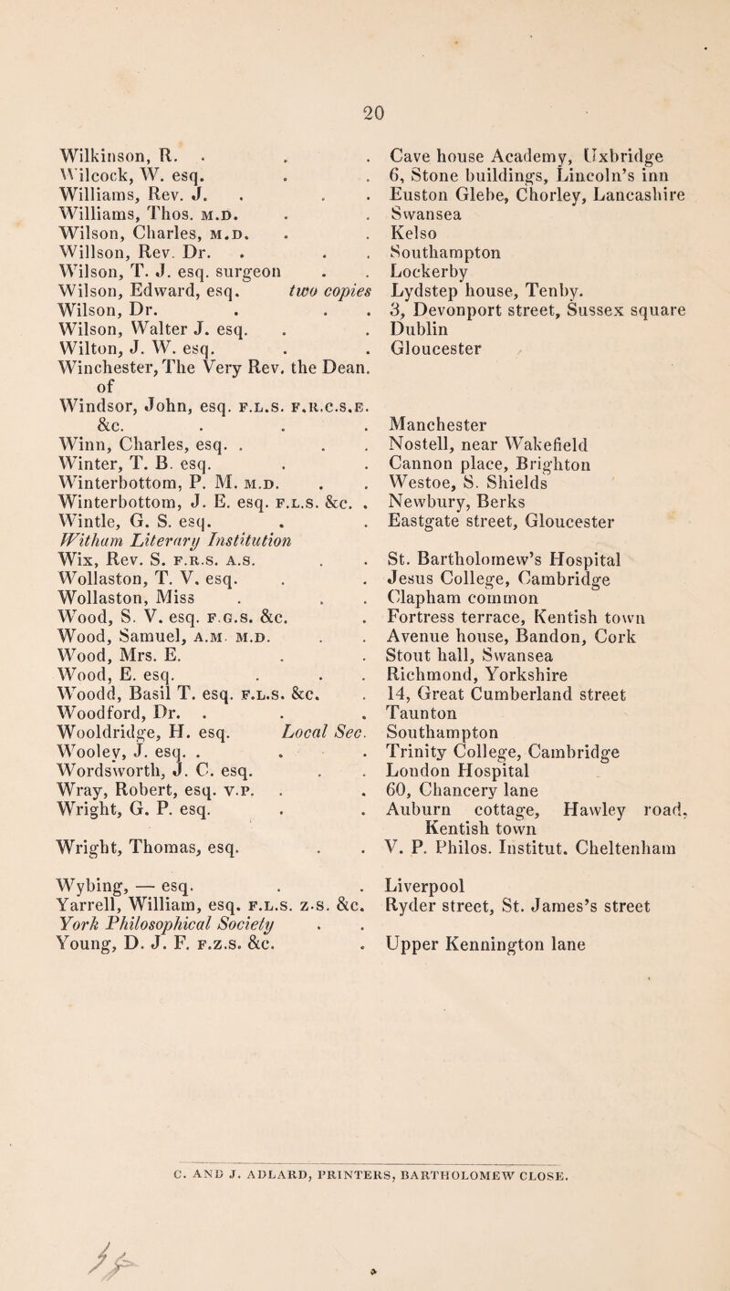 Wilkinson, R. Wilcock, W. esq. Williams, Rev. J. . Williams, Thos. m.d. Wilson, Charles, m.d. Willson, Rev. Dr. Wil son, T. J. esq. surgeon Wilson, Edward, esq. two copies Wilson, Dr. . . Wilson, Walter J. esq. Wilton, J. W. esq. Winchester, The Very Rev. the Dean, of Windsor, John, esq. f.l.s. f.r.c.s.e. &c. Winn, Charles, esq. . Winter, T. B. esq. Winterbottom, P. M. m.d. Winterbottom, J. E. esq. f.l.s. &c. . Wintle, G. S. esq. Witham Literary Institution Wix, Rev. S. f.r.s. a.s. Wollaston, T. V. esq. Wollaston, Miss Wood, S. V. esq. f.g.s. &c. Wood, Samuel, a.m m.d. Wood, Mrs. E. Wood, E. esq. Woodd, Basil T. esq. f.l.s. &c. Woodford, Dr. Wooldridge, H. esq. Local Sec. Wooley, J. esq. . Wordsworth, J. C. esq. Wray, Robert, esq. v.p. Wright, G. P. esq. Wright, Thomas, esq. Wybing, — esq. Yarrell, William, esq. f.l.s. z-s. &c. York Philosophical Society Young, D. J. F. f.z.s. &c. Cave house Academy, Uxbridge 6, Stone buildings, Lincoln’s inn Euston Glebe, Chorley, Lancashire Swansea Kelso Southampton Lockerby Lydstep house, Tenby. 3, Devonport street, Sussex square Dublin Gloucester Manchester Nostell, near Wakefield Cannon place, Brighton Westoe, S. Shields Newbury, Berks Eastgate street, Gloucester St. Bartholomew’s Hospital Jesus College, Cambridge Clapham common Fortress terrace, Kentish town Avenue house, Bandon, Cork Stout hall, Swansea Richmond, Yorkshire 14, Great Cumberland street Taunton Southampton Trinity College, Cambridge London Hospital 60, Chancery lane Auburn cottage, Hawley road, Kentish town V. P. Philos. Institut. Cheltenham Liverpool Ryder street, St. James’s street Upper Kennington lane C. AND J. ADLARD, PRINTERS, BARTHOLOMEW CLOSE