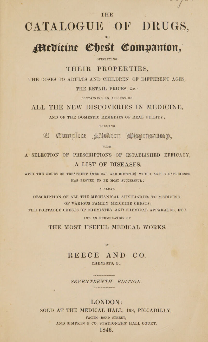 THE CATALOGUE OF DRUGS, MUcVicine Chest Companton, SPECIFYING THEIR PROPERTIES, THE DOSES TO ADULTS AND CHILDREN OF DIFFERENT AGES, THE RETAIL PRICES, &amp;c. : CONTAINING AN ACCOUNT OF ALL THE NEW DISCOVERIES IN MEDICINE, AND OF THE DOMESTIC REMEDIES OF REAL UTILITY ; FORMING A Complete SMolern Misnengsatoryp, WITH A SELECTION OF PRESCRIPTIONS OF ESTABLISHED EFFICACY, A LIST OF DISEASES, WITH THE MODES OF TREATMENT (MEDICAL AND DIETETIC) WHICH AMPLE EXPERIENCE HAS PROVED TO BE MOST SUCCESSFUL ; A CLEAR DESCRIPTION OF ALL THE MECHANICAL AUXILIARIES TO MEDICINE; OF VARIOUS FAMILY MEDICINE CHESTS; THE PORTABLE CHESTS OF CHEMISTRY AND CHEMICAL APPARATUS, ETC. AND AN ENUMERATION OF THE MOST USEFUL MEDICAL WORKS. BY REECE AND CoO. CHEMISTS, &amp;c. SEVENTEENTH EDITION. LONDON: SOLD AT THE MEDICAL HALL, 168, PICCADILLY, FACING BOND STREET, AND SIMPKIN &amp; CO. STATIONERS’ HALL COURT. 1846.