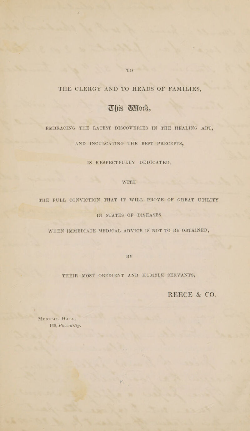 TO THE CLERGY AND TO HEADS OF FAMILIES, Chis dork, EMBRACING THE LATEST DISCOVERIES IN THE HEALING ART, AND INCULCATING THE BEST PRECEPTS, IS RESPECTFULLY DEDICATED, WITH THE FULL CONVICTION THAT IT WILL PROVE OF GREAT UTILITY IN STATES OF DISEASES WHEN IMMEDIATE MEDICAL ADVICE IS NOT TO BE OBTAINED, BY THEIR MOST OBEDIENT AND HUMBLE SERVANTS, REECE &amp; CO. MerptcaL HAtt, 168, Piccadilly.