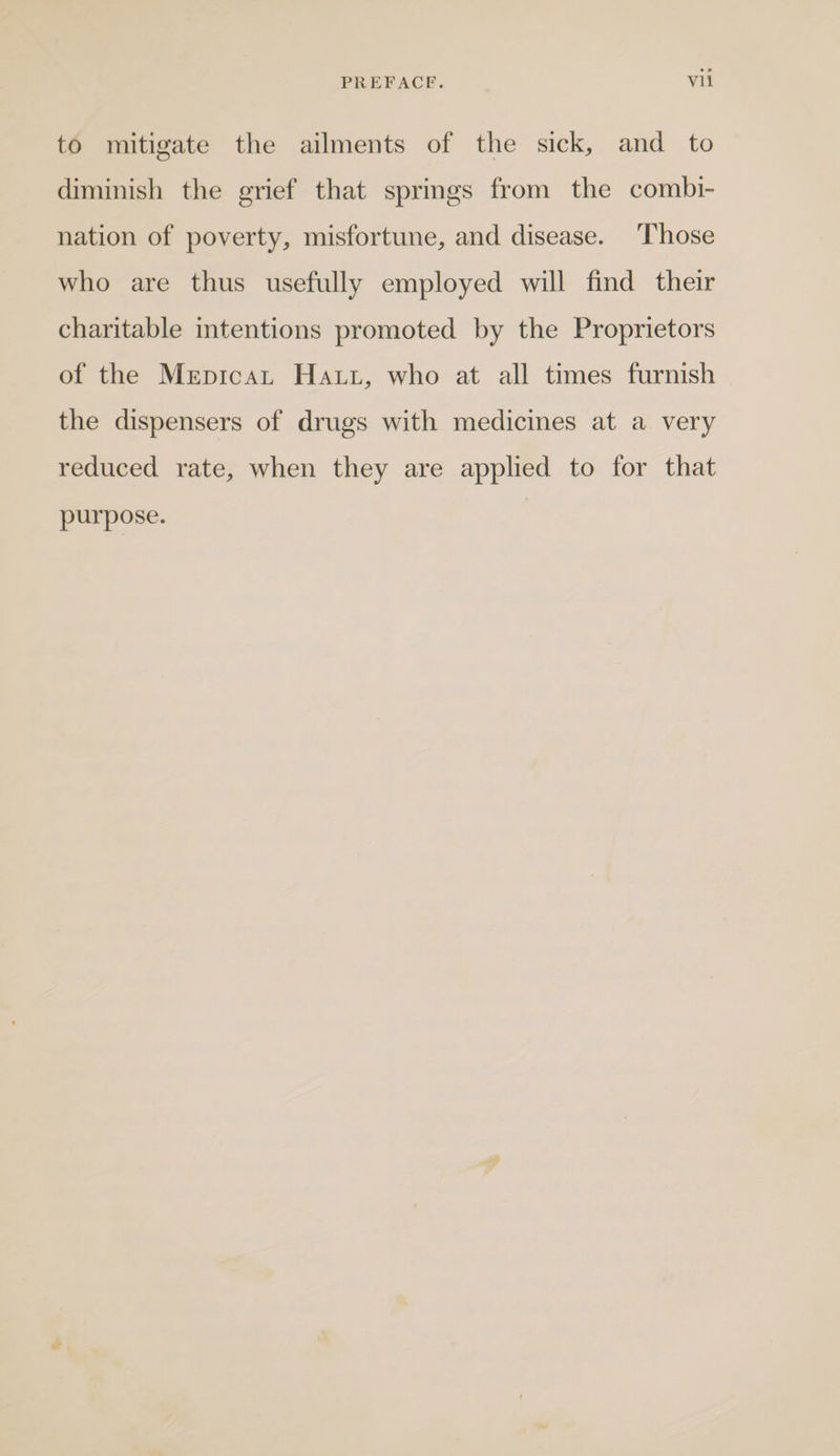 to mitigate the ailments of the sick, and to diminish the grief that springs from the combi- nation of poverty, misfortune, and disease. Those who are thus usefully employed will find their charitable intentions promoted by the Proprietors of the Mepicat Haut, who at all times furnish the dispensers of drugs with medicines at a very reduced rate, when they are applied to for that purpose.