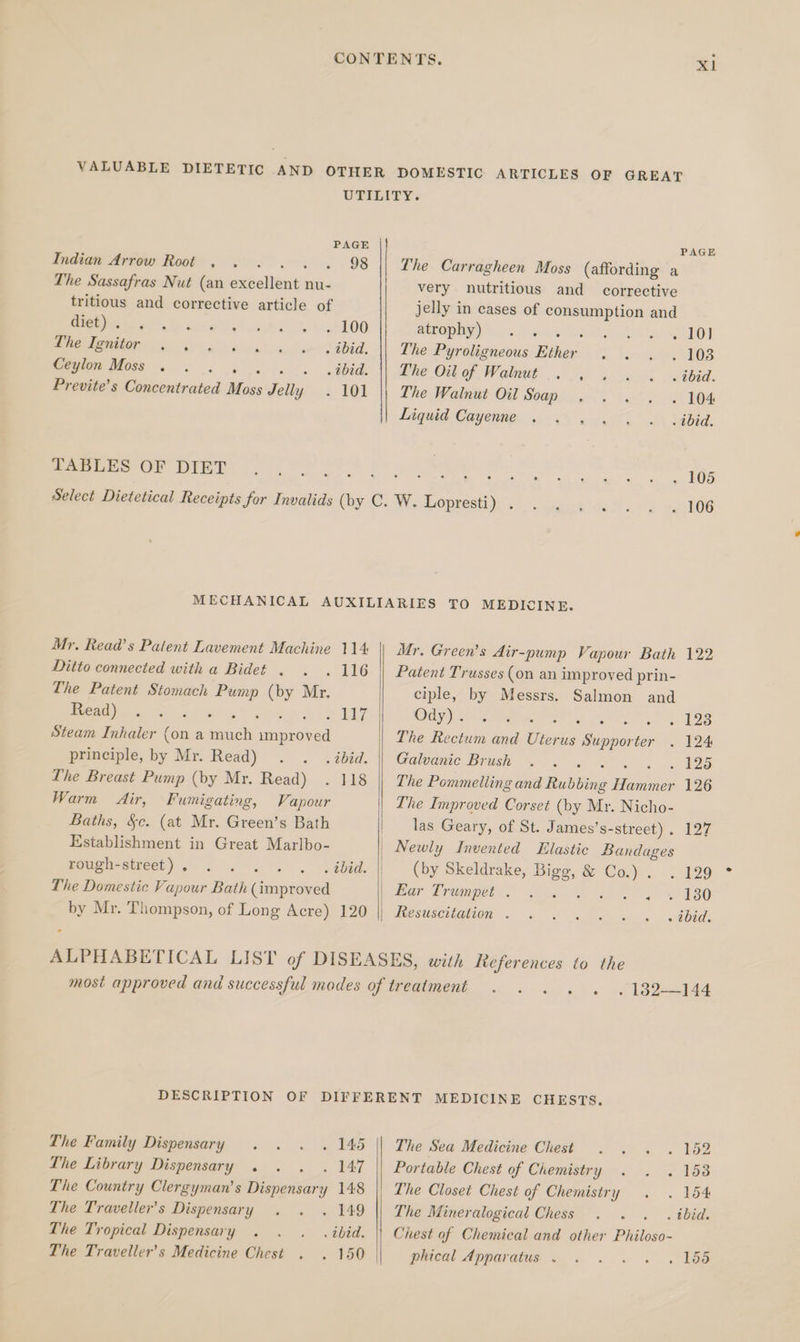 CONTENTS. Xl VALUABLE DIETETIC AND OTHER DOMESTIC ARTICLES OF GREAT URIDERY. PAGE PAGE Indian Arrow Root . . . . . . 98 || The Carragheen Moss (affording a The Sassafras Nut (an excellent nu- very nutritious and corrective tritious and corrective article of jelly in cases of consumption and Peg te der e's ctiee ok 6 L00 AONE) is.) oa ShAS OL REO Oe POD oie ea loin see 2abid, || The Pyroligneous Ether . . . . 108 Ceylon Moss . . » + « .tbid. || The Oil of Walnut « ehgaoos ween: Previte’s Concentrated Boss Jelly . 101 || The Walnut Oil Soap . . . . . 104 Liquid Cayenne. 6 ek hy BABE, TABLES OF DIET Re Rn at ete ate icy Par Wee gd GES Select Dietetical Receipts for Invalids (by C. W. Lopeestyye .) gear e de5? u<'d aslOG MECHANICAL AUXILIARIES TO MEDICINE. Mr. Read’s Patent Lavement Machine 114 || Mr. Green’s Air-pump Vapour Bath 122 Ditto connected with a Bidet . . . 116 || Patent Trusses (on an improved prin- The Patent Stomach Pump (by Mr. ciple, by Messrs. Salmon and Le) re on Ee Achy) so SR as : ; . 123 Steam Inhaler (on a much spunea The Rectum and Dieta Gases ter 124 principle, by Mr. Read) . . .ibid. || Galvanic Brush . . . 125 The Breast Pump (by Mr. Read) . 118 || The Pomimelling ond Rubbing oe 126 Warm Air, Fumigating, Vapour The Improved Corset (by Mr. Nicho- Baths, §c. (at Mr. Green’s Bath las Geary, of St. James’s-street) . 127 Establishment in Great Marlbo- Newly Invented Elastic Bandages rough-street). . . . . . .ibid. || (by Skeldrake, Bigg, &amp; Cay. ; 129 The Domestic Vapour Bath (improved | Ear Trumpet F yo ko by Mr. Thompson, of Long Acre) 120 || Resuscitation . . . . . . . ibid. ALPHABETICAL LIST of DISEASES, with References to the most approved and successful modes of treatment . . . . . . 182-144 DESCRIPTION OF DIFFERENT MEDICINE CHESTS. The Family Dispensary . . . . 145 || The Sea Medicine Chest . . . . 152 The Library Dispensary . . . . 147 || Portable Chest of Chemistry... ~. 6 153 The Country Clergyman’s Dispensary 148 || The Closet Chest of Chemistry . . 154 The Traveller's Dispensary . . . 149 || The Mineralogical Chess . . . . ibid. The Tropical Dispensary . . . ibid. || Chest af Chemical and other Philoso- The Traveller's Medicine Chest . . 150 | plical Apparatus... . . . bg
