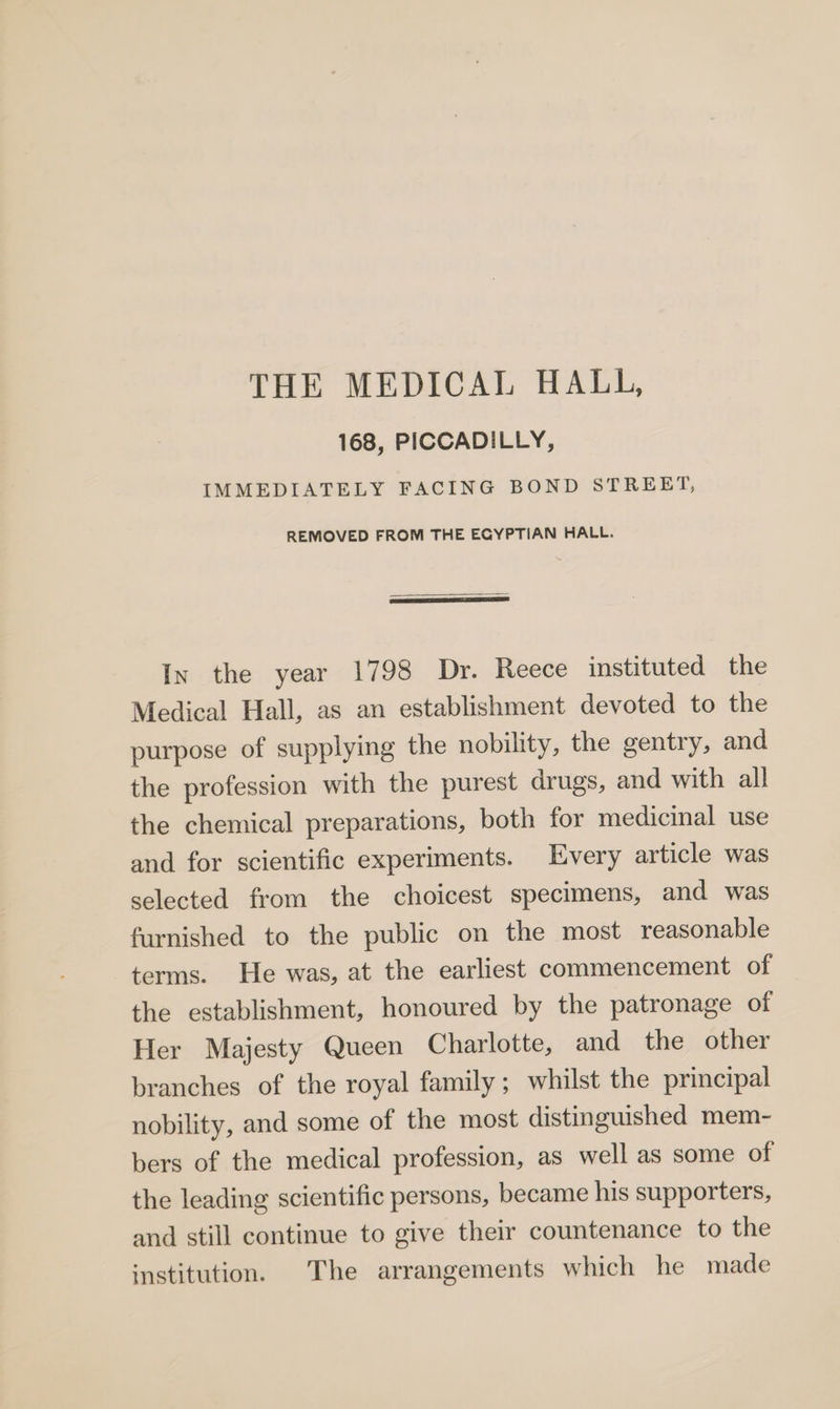THE MEDICAL HALL, 168, PICCADILLY, IMMEDIATELY FACING BOND STREET, REMOVED FROM THE EGYPTIAN HALL. Ix the year 1798 Dr. Reece instituted the Medical Hall, as an establishment devoted to the purpose of supplying the nobility, the gentry, and the profession with the purest drugs, and with all the chemical preparations, both for medicinal use and for scientific experiments. Every article was selected from the choicest specimens, and was furnished to the public on the most reasonable terms. He was, at the earliest commencement of the establishment, honoured by the patronage of Her Majesty Queen Charlotte, and the other branches of the royal family; whilst the principal nobility, and some of the most distinguished mem- bers of the medical profession, as well as some of the leading scientific persons, became his supporters, and still continue to give their countenance to the institution. The arrangements which he made