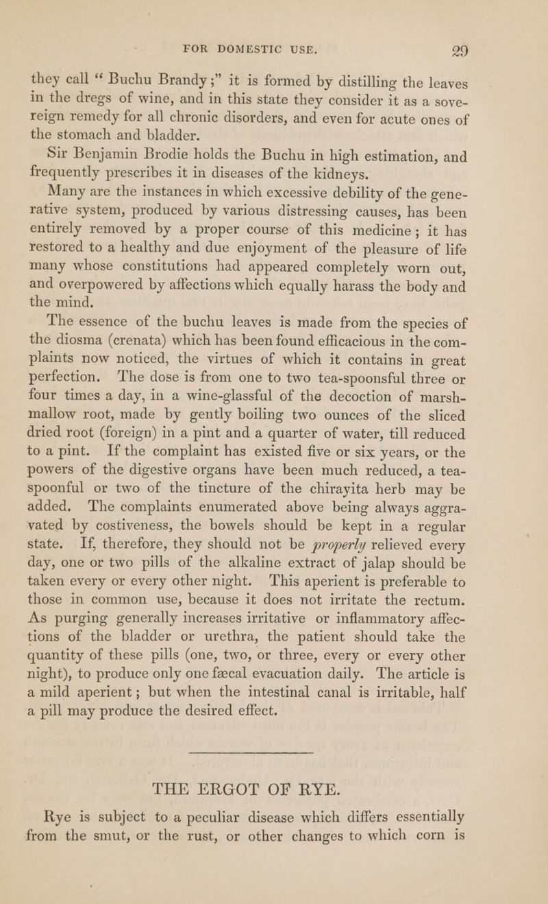 they call “ Buchu Brandy ;” it is formed by distilling the leaves in the dregs of wine, and in this state they consider it as a sove- reign remedy for all chronic disorders, and even for acute ones of the stomach and bladder. Sir Benjamin Brodie holds the Buchu in high estimation, and frequently prescribes it in diseases of the kidneys. Many are the instances in which excessive debility of the gene- rative system, produced by various distressing causes, has been entirely removed by a proper course of this medicine; it has restored to a healthy and due enjoyment of the pleasure of life many whose constitutions had appeared completely worn out, and overpowered by affections which equally harass the body and the mind. The essence of the buchu leaves is made from the species of the diosma (crenata) which has been found efficacious in the com- plaints now noticed, the virtues of which it contains in great perfection. The dose is from one to two tea-spoonsful three or four times a day, in a wine-glassful of the decoction of marsh- mallow root, made by gently boiling two ounces of the sliced dried root (foreign) in a pint and a quarter of water, till reduced toapint. Ifthe complaint has existed five or six years, or the powers of the digestive organs have been much reduced, a tea- spoonful or two of the tincture of the chirayita herb may be added. The complaints enumerated above being always aggra- vated by costiveness, the bowels should be kept in a regular state. If, therefore, they should not be properly relieved every day, one or two pills of the alkaline extract of jalap should be taken every or every other night. This aperient is preferable to those in common use, because it does not irritate the rectum. As purging generally increases irritative or inflammatory affec- tions of the bladder or urethra, the patient should take the quantity of these pills (one, two, or three, every or every other night), to produce only one feecal evacuation daily. The article is a mild aperient; but when the intestinal canal is irritable, half a pill may produce the desired effect. THE ERGOT OF RYE. Rye is subject to a peculiar disease which differs essentially from the smut, or the rust, or other changes to which corn is