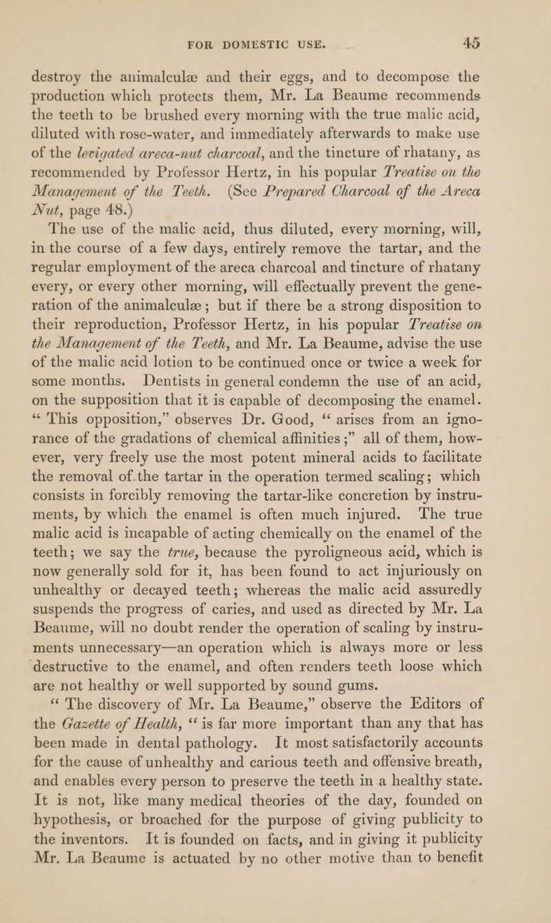 destroy the animalcule and their eggs, and to decompose the production which protects them, Mr. La Beaume recommends the teeth to be brushed every morning with the true malic acid, diluted with rose-water, and immediately afterwards to make use of the levigated areca-nut charcoal, and the tincture of rhatany, as recommended by Professor Hertz, in his popular Treatise on the Management of the Teeth. (See Prepared Charcoal of the Areca Nut, page 48.) The use of the malic acid, thus diluted, every morning, will, in the course of a few days, entirely remove the tartar, and the regular employment of the areca charcoal and tincture of rhatany every, or every other morning, will effectually prevent the gene- ration of the animalculz ; but if there be a strong disposition to their reproduction, Professor Hertz, in his popular T'reatise on the Management of the Teeth, and Mr. La Beaume, advise the use of the malic acid lotion to be continued once or twice a week for some months. Dentists in general condemn the use of an acid, on the supposition that it is capable of decomposing the enamel. “‘ This opposition,” observes Dr. Good, ‘ arises from an igno- rance of the gradations of chemical affinities ;” all of them, how- ever, very freely use the most potent mineral acids to facilitate the removal of.the tartar in the operation termed scaling; which consists in forcibly removing the tartar-like concretion by instru- ments, by which the enamel is often much injured. ‘The true malic acid is incapable of acting chemically on the enamel of the teeth; we say the true, because the pyroligneous acid, which is now generally sold for it, has been found to act injuriously on unhealthy or decayed teeth; whereas the malic acid assuredly suspends the progress of caries, and used as directed by Mr. La Beaume, will no doubt render the operation of scaling by instru- ments unnecessary—an operation which is always more or less ‘destructive to the enamel, and often renders teeth loose which are not healthy or well supported by sound gums. ‘ The discovery of Mr. La Beaume,” observe the Editors of the Gazette of Health, ‘is far more important than any that has been made in dental pathology. It most satisfactorily accounts for the cause of unhealthy and carious teeth and offensive breath, and enables every person to preserve the teeth in a healthy state. It is not, like many medical theories of the day, founded on hypothesis, or broached for the purpose of giving publicity to the inventors. It is founded on facts, and in giving it publicity Mr. La Beaume is actuated by no other motive than to benefit