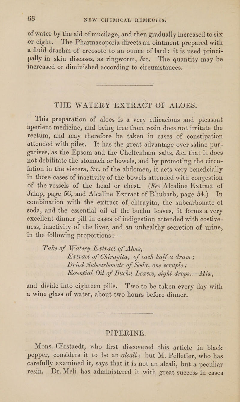 of water by the aid of mucilage, and then gradually increased to six er eight. The Pharmacopceia directs an ointment prepared with a fluid drachm of creosote to an ounce of lard: it is used princi- pally in skin diseases, as ringworm, &amp;c. The quantity may be increased or diminished according to circumstances. THE WATERY EXTRACT OF ALOES. This preparation of aloes is a very efficacious and pleasant aperient medicine, and being free from resin does not irritate the rectum, and may therefore be taken in cases of constipation attended with piles. It has the great advantage over saline pur- gatives, as the Epsom and the Cheltenham salts, &amp;c. that it does not debilitate the stomach or bowels, and by promoting the circu- Jation in the viscera, &amp;c. of the abdomen, it acts very beneficially in those cases of inactivity of the bowels attended with congestion of the vessels of the head or chest. (See Alcaline Extract of Jalap, page 56, and Alcaline Extract of Rhubarb, page 54.) In combination with the extract of chirayita, the subcarbonate of soda, and the essential oil of the buchu leaves, it forms a very excellent dinner pill in cases of indigestion attended with costive- ness, inactivity of the liver, and an unhealthy secretion of urine, in the following proportions :— Lake of Watery Extract of Alves, Lxtract of Chirayita, of each half a dram ; Dried Subcarbonate of Soda, one scruple ; Lissential Oil of Buchu Leaves, eight drops.—Miz, and divide into eighteen pills. Two to be taken every day with a wine glass of water, about two hours before dinner. PIPERINE. Mons. Cirstaedt, who first discovered this article in black pepper, considers it to be an alcali; but M. Pelletier, who has carefully examined it, says that it is not an alcali, but a peculiar resin. Dr.Meli has administered it with great success in cases