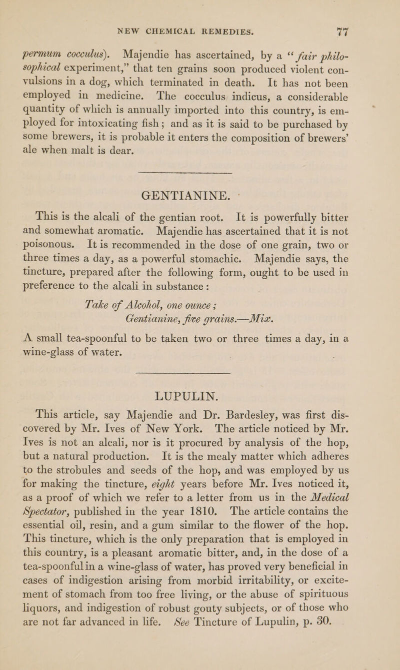 permum cocculus). Majendie has ascertained, by a “ fair philo- sophical experiment,” that ten grains soon produced violent con- vulsions in a dog, which terminated in death. It has not been employed in medicine. The cocculus, indicus, a considerable quantity of which is annually imported into this country, is em- ployed for intoxicating fish; and as it is said to be purchased by some brewers, it is probable it enters the composition of brewers’ ale when malt is dear. GENTIANINE. - This is the alcali of the gentian root. It is powerfully bitter and somewhat aromatic. Majendie has ascertained that it is not poisonous. It is recommended in the dose of one grain, two or three times a day, as a powerful stomachic. Majendie says, the tincture, prepared after the following form, ought to be used in preference to the alcali in substance : Take of Alcohol, one ounce ; Gentianine, five grains.—Miz. A small tea-spoonful to be taken two or three times a day, in a wine-glass of water. LUPULIN. This article, say Majendie and Dr. Bardesley, was first dis- covered by Mr. Ives of New York. The article noticed by Mr. Ives is not an alcali, nor is it procured by analysis of the hop, but a natural production. It is the mealy matter which adheres to the strobules and seeds of the hop, and was employed by us for making the tincture, eight years before Mr. Ives noticed it, as a proof of which we refer to a letter from us in the Medical Spectator, published in the year 1810. The article contains the essential oil, resin, and a gum similar to the flower of the hop. This tincture, which is the only preparation that is employed in this country, is a pleasant aromatic bitter, and, in the dose of a tea-spoonfulin a wine-glass of water, has proved very beneficial in cases of indigestion arising from morbid irritability, or excite- ment of stomach from too free living, or the abuse of spirituous liquors, and indigestion of robust gouty subjects, or of those who are not far advanced in life. See Tincture of Lupulin, p. 30.