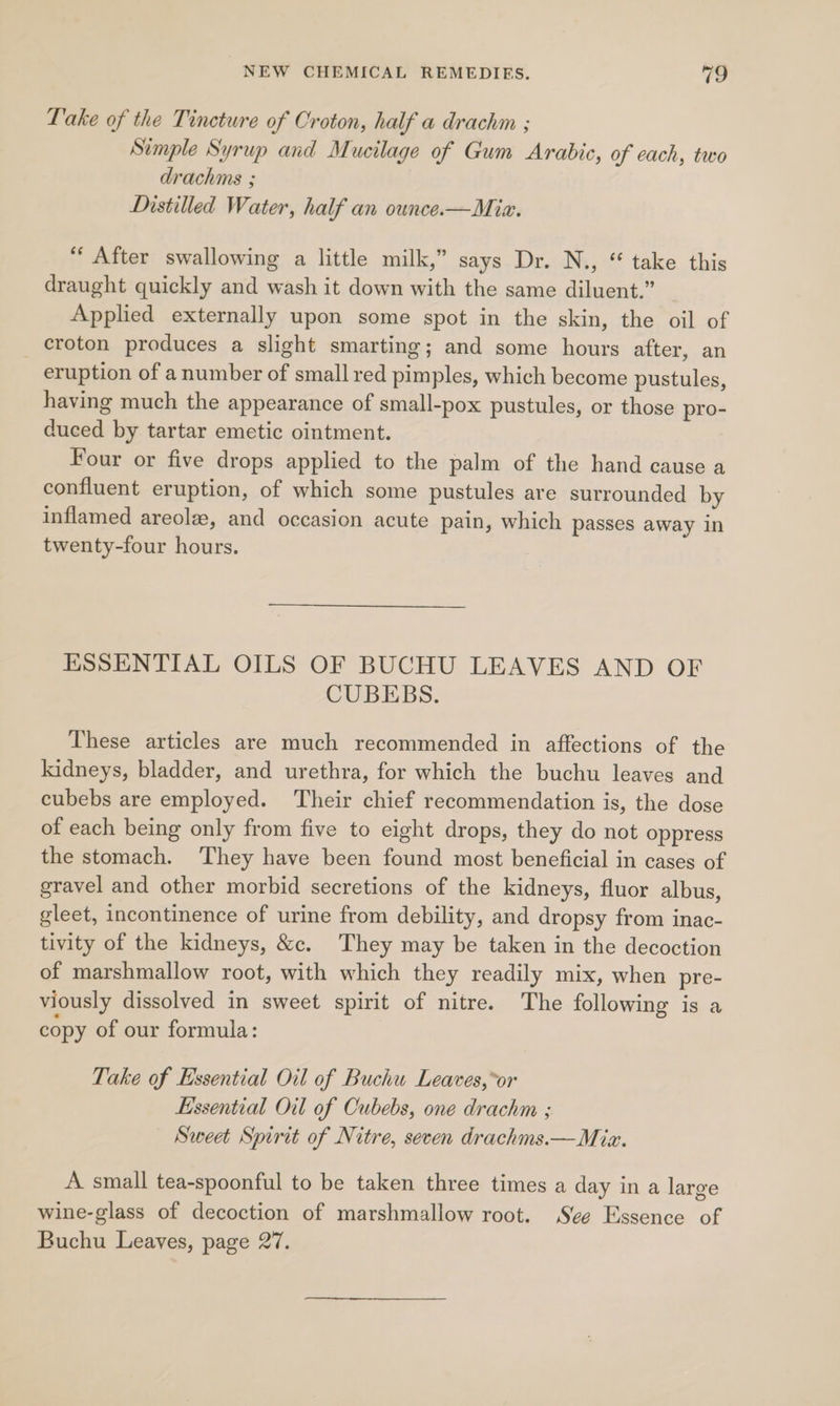 Lake of the Tincture of Croton, half a drachm ; Simple Syrup and Mucilage of Gum Arabic, of cach, two drachms ; Distilled Water, half an ounce.—Miza. ‘‘ After swallowing a little milk,” says Dr. N., “ take this draught quickly and wash it down with the same diluent.” Applied externally upon some spot in the skin, the oil of croton produces a slight smarting; and some hours after, an eruption of anumber of small red pimples, which become pustules, having much the appearance of small-pox pustules, or those pro- duced by tartar emetic ointment. Four or five drops applied to the palm of the hand cause a confluent eruption, of which some pustules are surrounded by inflamed areolz, and occasion acute pain, which passes away in twenty-four hours. ESSENTIAL OILS OF BUCHU LEAVES AND OF CUBEBS. These articles are much recommended in affections of the kidneys, bladder, and urethra, for which the buchu leaves and cubebs are employed. Their chief recommendation is, the dose of each being only from five to eight drops, they do not oppress the stomach. They have been found most beneficial in cases of gravel and other morbid secretions of the kidneys, fluor albus, gleet, incontinence of urine from debility, and dropsy from inac- tivity of the kidneys, &amp;c. They may be taken in the decoction of marshmallow root, with which they readily mix, when pre- viously dissolved in sweet spirit of nitre. The following is a copy of our formula: Take of Essential Oil of Buchu Leaves,*or Essential Oil of Cubebs, one drachm ; Sweet Spirit of Nitre, seven drachms.—Miz. A small tea-spoonful to be taken three times a day in a large wine-glass of decoction of marshmallow root. Se Essence of Buchu Leaves, page 27.