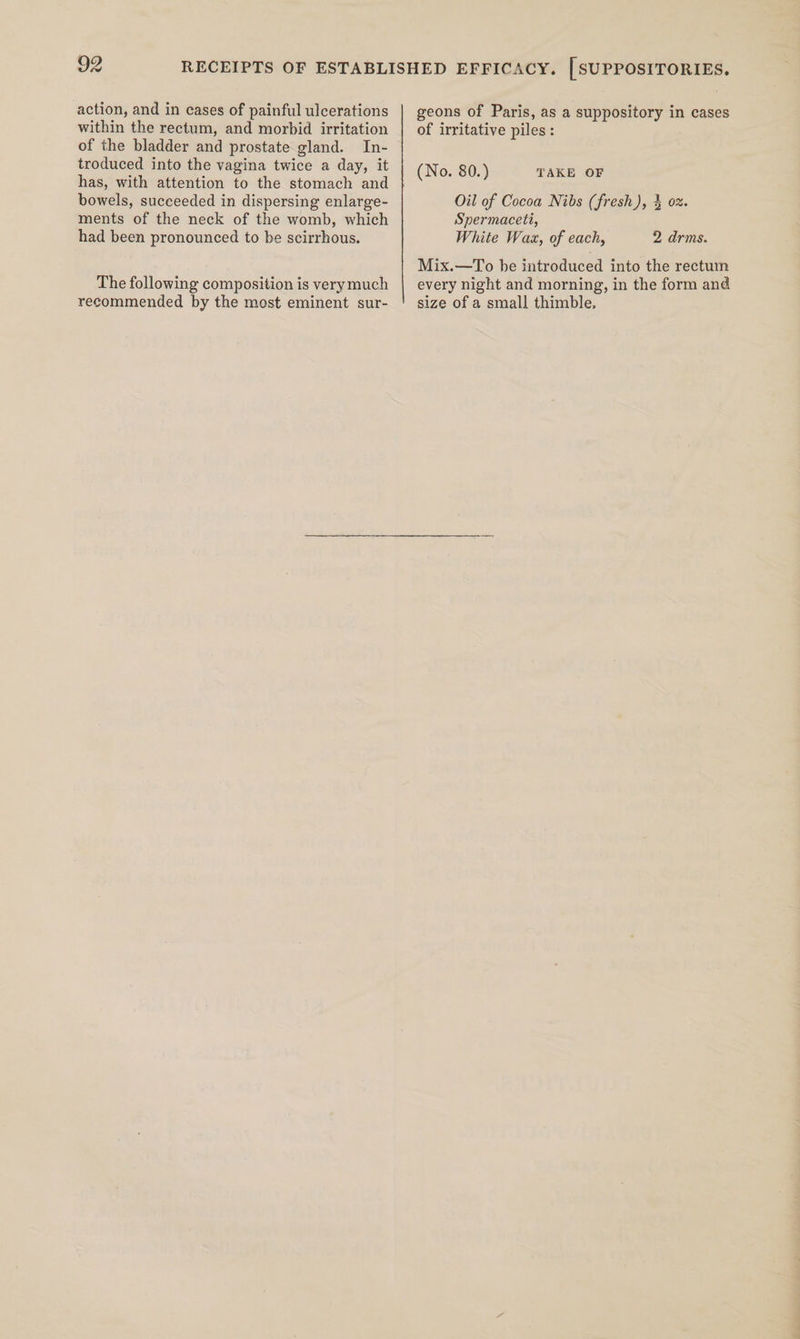 action, and in cases of painful ulcerations within the rectum, and morbid irritation of the bladder and prostate gland. In- troduced into the vagina twice a day, it has, with attention to the stomach and bowels, succeeded in dispersing enlarge- ments of the neck of the womb, which had been pronounced to be scirrhous. The following composition is verymuch recommended by the most eminent sur- geons of Paris, as a suppository in cases of irritative piles: (No. 80.) TAKE OF Oil of Cocoa Nibs (fresh), § ox. Spermaceti, White Wax, of each, 2 drms. Mix.—To be introduced into the rectum every night and morning, in the form and size of a small thimble,