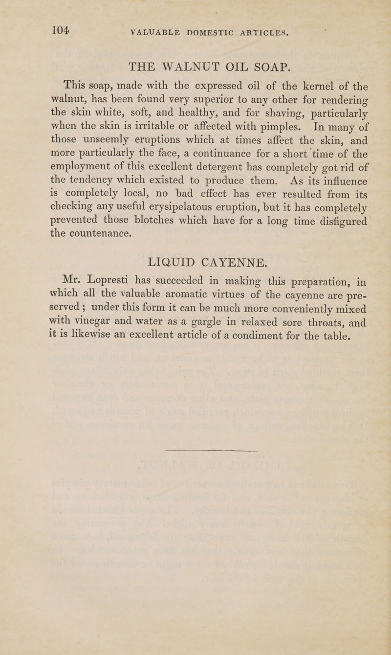 THE WALNUT OIL SOAP. This soap, made with the expressed oil of the kernel of the walnut, has been found very superior to any other for rendering the skin white, soft, and healthy, and for shaving, particularly when the skin is irritable or affected with pimples. In many of those unseemly eruptions which at times affect the skin, and more particularly the face, a continuance for a short time of the employment of this excellent detergent has completely got rid of the tendency which existed to produce them. As its influence is completely local, no bad effect has ever resulted from its checking any useful erysipelatous eruption, but it has completely prevented those blotches which have for a long time disfigured the countenance. LIQUID CAYENNE. Mr. Lopresti has succeeded in making this preparation, in which all the valuable aromatic virtues of the cayenne are pre- served; under this form it can be much more conveniently mixed with vinegar and water as a gargle in relaxed sore throats, and it is likewise an excellent article of a condiment for the table.