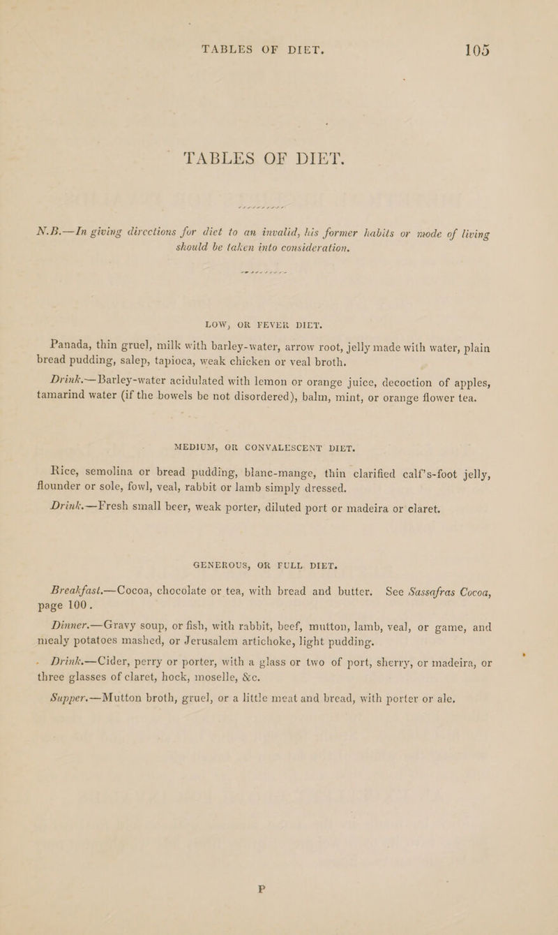 TABLES OF DIET. SALSA S ILLS N.B.—In giving directions for diet to an invalid, his former habits or mode of living should be taken into consideration. LOW, OR FEVER DIET. Panada, thin gruel, milk with barley-water, arrow root, jelly made with water, plain bread pudding, salep, tapioca, weak chicken or veal broth. Drink,— Barley-water acidulated with lemon or orange juice, decoction of apples, tamarind water (if the bowels be not disordered), balm, mint, or orange flower tea. MEDIUM, GR CONVALESCENT DIET. Rice, semolina or bread pudding, blanc-mange, thin clarified calf’s-foot jelly, flounder or sole, fowl, veal, rabbit or lamb simply dressed. Drink.—Fresh small beer, weak porter, diluted port or madeira or claret. GENEROUS, OR FULL. DIET. Breakfast.—Cocoa, chocolate or tea, with bread and butter. See Sassafras Cocoa, page 100. Dinner.—Gravy soup, or fish, with rabbit, beef, mutton, lamb, veal, or game, and mealy potatoes mashed, or Jerusalem artichoke, light pudding. - Drink.—Cider, perry or porter, with a glass or two of port, sherry, or madeira, or three glasses of claret, hock, moselle, &amp;c. Supper.—Mutton broth, gruel, or a little meat and bread, with porter or ale.