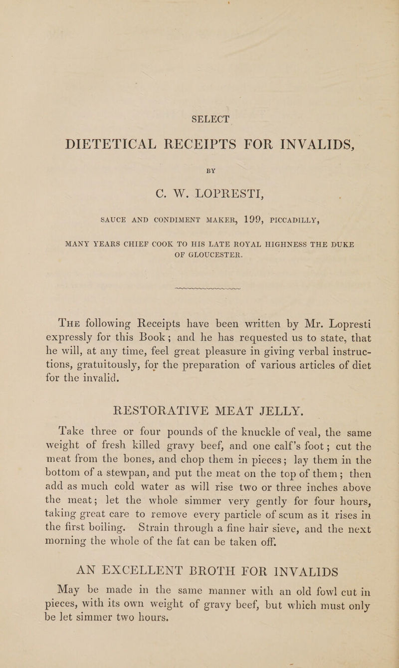 SELECT. DIETETICAL RECEIPTS FOR INVALIDS, BY C. W. LOPRESTI, SAUCE AND CONDIMENT MAKER, 199, PICCADILLY, MANY YEARS CHIEF COOK TO HIS LATE ROYAL HIGHNESS THE DUKE OF GLOUCESTER. Tue following Receipts have been written by Mr. Lopresti expressly for this Book; and he has requested us to state, that he will, at any time, feel great pleasure in giving verbal instruc- tions, gratuitously, for the preparation of various articles of diet for the invalid. RESTORATIVE MEAT JELLY. Take three or four pounds of the knuckle of veal, the same weight of fresh killed gravy beef, and one calf’s foot; cut the meat from the bones, and chop them in pieces; lay them in the bottom of a stewpan, and put the meat on the top of them; then add as much cold water as will rise two or three inches above the meat; let the whole simmer very gently for four hours, taking great care to remove every particle of scum as it rises in the first boiling. Strain through a fine hair sieve, and the next morning the whole of the fat can be taken off. AN EXCELLENT BROTH FOR INVALIDS May be made in the same manner with an old fowl cut in pieces, with its own weight of gravy beef, but which must only be Jet simmer two hours.