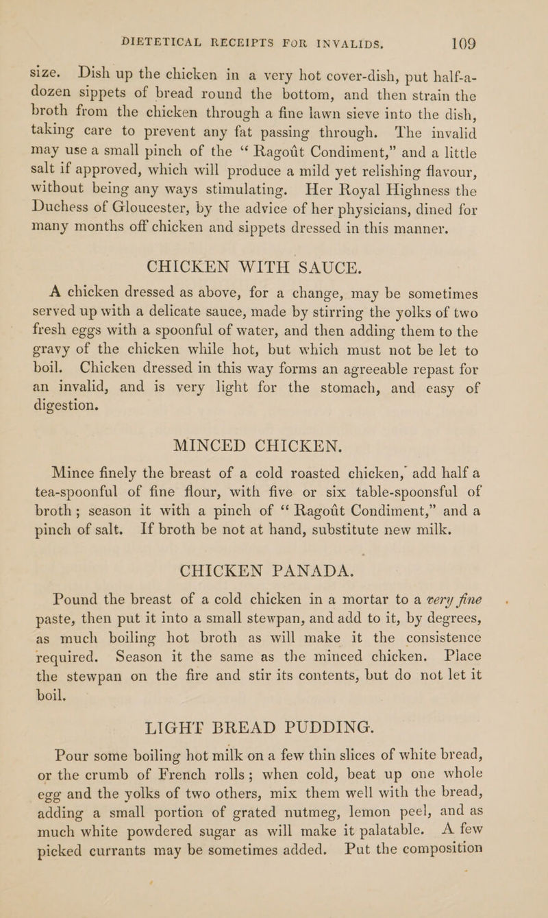size. Dish up the chicken in a very hot cover-dish, put half-a- dozen sippets of bread round the bottom, and then strain the broth from the chicken through a fine lawn sieve into the dish, taking care to prevent any fat passing through. The invalid may use a small pinch of the “* Ragotit Condiment,” and a little salt if approved, which will produce a mild yet relishing flavour, without being any ways stimulating. Her Royal Highness the Duchess of Gloucester, by the advice of her physicians, dined for many months off chicken and sippets dressed in this manner. CHICKEN WITH SAUCE. A chicken dressed as above, for a change, may be sometimes served up with a delicate sauce, made by stirring the yolks of two fresh eggs with a spoonful of water, and then adding them to the gravy of the chicken while hot, but which must not be let to boil. Chicken dressed in this way forms an agreeable repast for an invalid, and is very light for the stomach, and easy of digestion. MINCED CHICKEN. Mince finely the breast of a cold roasted chicken, add half a tea-spoonful of fine flour, with five or six table-spoonsful of broth; season it with a pinch of ‘ Ragotit Condiment,” and a pinch of salt. If broth be not at hand, substitute new milk. CHICKEN PANADA. Pound the breast of a cold chicken in a mortar to a very jine paste, then put it into a small stewpan, and add to it, by degrees, as much boiling hot broth as will make it the consistence required. Season it the same as the minced chicken. Place the stewpan on the fire and stir its contents, but do not let it boil, LIGHT BREAD PUDDING. Pour some boiling hot milk on a few thin slices of white bread, or the crumb of French rolls; when cold, beat up one whole ege and the yolks of two others, mix them well with the bread, adding a small portion of grated nutmeg, lemon peel, and as much white powdered sugar as will make it palatable. A few picked currants may be sometimes added. Put the composition