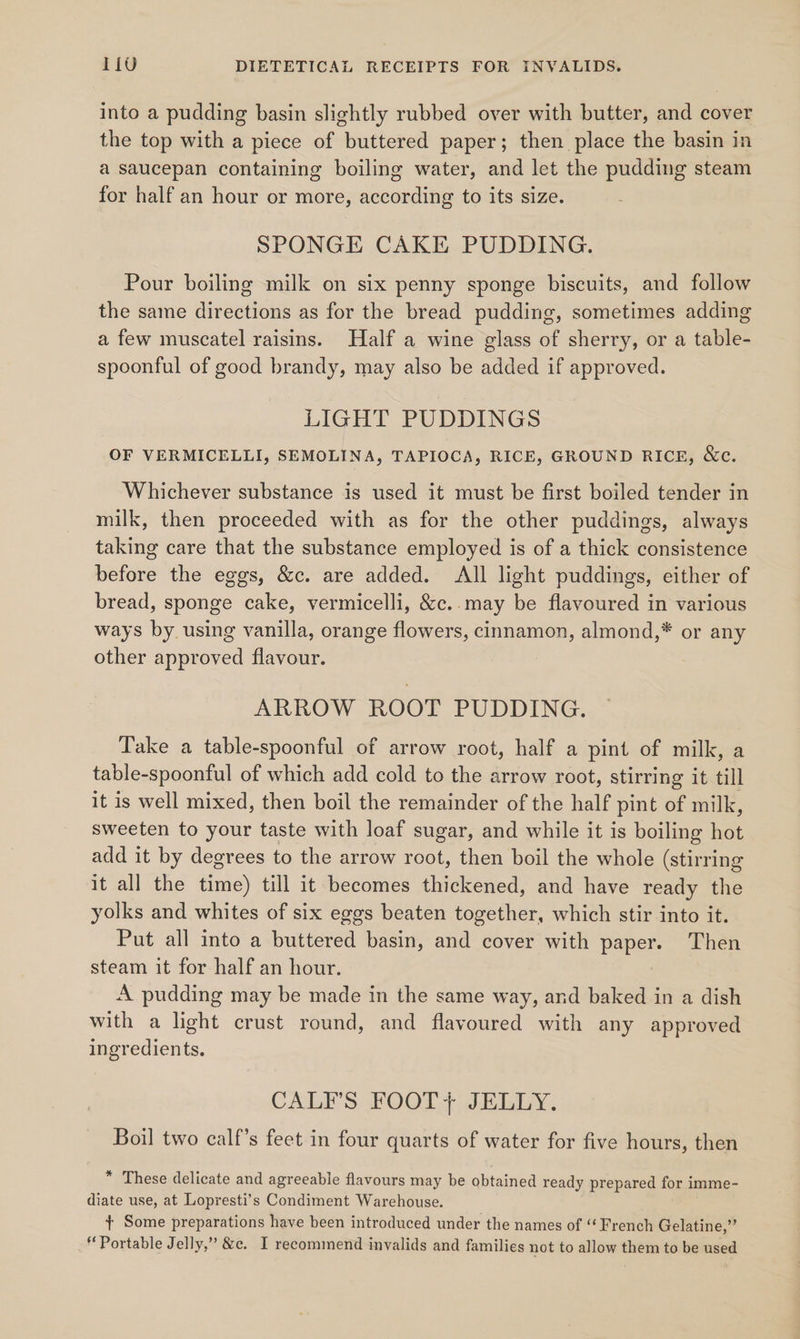 into a pudding basin slightly rubbed over with butter, and cover the top with a piece of buttered paper; then place the basin in a saucepan containing boiling water, and let the pudding steam for half an hour or more, according to its size. SPONGE CAKE PUDDING. Pour boiling milk on six penny sponge biscuits, and follow the same directions as for the bread pudding, sometimes adding a few muscatel raisins. Half a wine glass of sherry, or a table- spoonful of good brandy, may also be added if approved. LIGHT PUDDINGS OF VERMICELLI, SEMOLINA, TAPIOCA, RICE, GROUND RICE, &amp;c. Whichever substance is used it must be first boiled tender in milk, then proceeded with as for the other puddings, always taking care that the substance employed is of a thick consistence before the eggs, &amp;c. are added. All light puddings, either of bread, sponge cake, vermicelli, &amp;c..may be flavoured in various ways by using vanilla, orange flowers, cinnamon, almond,* or any other approved flavour. ARROW ROOT PUDDING. Take a table-spoonful of arrow root, half a pint of milk, a table-spoonful of which add cold to the arrow root, stirring it till it is well mixed, then boil the remainder of the half pint of milk, sweeten to your taste with loaf sugar, and while it is boiling ho add it by degrees to the arrow root, then boil the whole (stirring it all the ane) till it becomes thickened, and have ready the yolks and whites of six eggs beaten together, which stir into it. Put all into a buttered basin, and cover with Paper: Then steam it for half an hour. A pudding may be made in the same way, and baked in a dish with a light crust round, and flavoured with any approved dint. CALFS FOOT+ JELLY. Boil two calf’s feet in four quarts of water for five hours, then * These delicate and agreeable flavours may be obtained ready prepared for imme- diate use, at Lopyesti’s Condiment Warehouse. + Some preparations have been introduced under the names of “French Gelatine,” Portable Jelly,”’ &amp;c. I recommend invalids and families not to allow them to be used