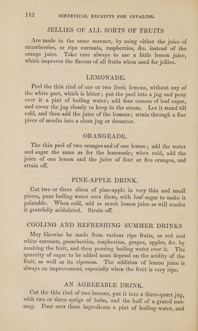 JELLIES OF ALL SORTS OF FRUITS Are made in the same manner, by using either the juice of strawberries, or ripe currants, raspberries, &amp;c. instead of the orange juice. Take care always to use a little lemon juice, which improves the flavour of all fruits when used for jellies, LEMONADE. _ Peel the thin rind of one or two fresh lemons, without any of the white part, which is bitter; put the peel into a jug and pour over it a pint of boiling water; add four ounces of loaf sugar, and cover the jug closely to keep in the steam, Let it stand till cold, and then add the juice of the lemons; strain through a fine piece of muslin into a clean jug or decanter. ORANGEADE. The thin peel of two oranges and of one lemon; add the water and sugar the same as for the lemonade; when cold, add the juice of one lemon and the juice of four or five oranges, and strain off, PINE-APPLE DRINK. Cut two or three slices of pine-apple in very thin and small pieces, pour boiling water over them, with loaf sugar to make it palatable. When cold, add as much lemon juice as will render it gratefully acidulated. Strain off. COOLING AND REFRESHING SUMMER DRINKS May likewise be made from various ripe fruits, as red and white currants, gooseberries, raspberries, grapes, apples, &amp;c. by mashing the fruit, and then pouring boiling water over it. The quantity of sugar to be added must depend on the acidity of the fruit, as well as its ripeness. The addition of lemon juice is always an improvement, especially when the fruit is very ripe. AN AGREEABLE DRINK, Cut the thin rind of two lemons, put it into a three-quart jug, with two or three sprigs of balm, and the half of a grated nut- meg. Pour over these ingredients a pint of boiling water, and