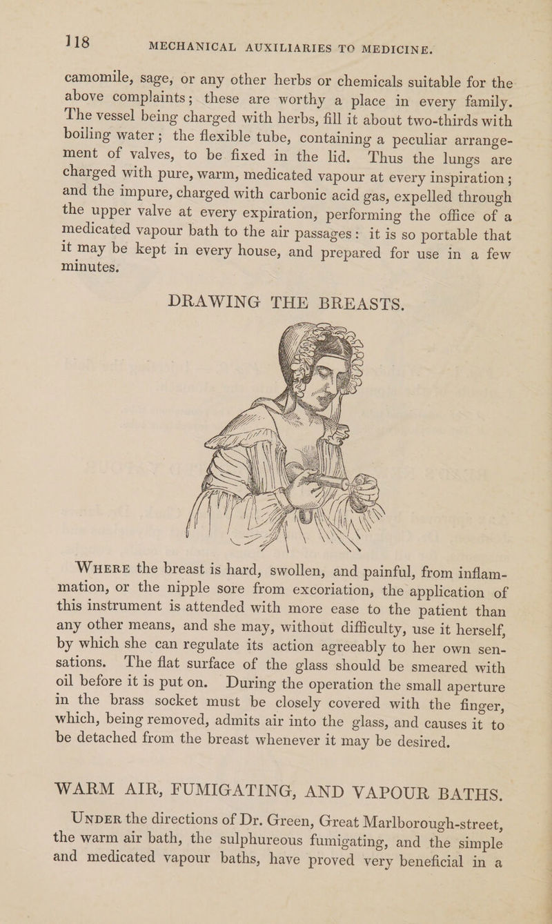 camomile, sage, or any other herbs or chemicals suitable for the above complaints; these are worthy a place in every family. The vessel being charged with herbs, fill it about two-thirds with boiling water; the flexible tube, containing a peculiar arrange- ment of valves, to be fixed in the lid. Thus the lungs are charged with pure, warm, medicated vapour at every inspiration ; and the impure, charged with carbonic acid gas, expelled through the upper valve at every expiration, performing the office of a medicated vapour bath to the air passages: it is so portable that it may be kept in every house, and prepared for use in a few minutes. DRAWING THE BREASTS. YL Ge z Gj Wuere the breast is hard, swollen, and painful, from inflam- mation, or the nipple sore from excoriation, the application of this instrument is attended with more ease to the patient than any other means, and she may, without difficulty, use it herself, by which she can regulate its action agreeably to her own sen- sations. The flat surface of the glass should be smeared with oil before it is put on. During the operation the small aperture in the brass socket must be closely covered with the finger, which, being removed, admits air into the glass, and causes it to be detached from the breast whenever it may be desired. WARM AIR, FUMIGATING, AND VAPOUR BATHS. Unper the directions of Dr. Green, Great Marlborough-street, the warm air bath, the sulphureous fumigating, and the simple and medicated vapour baths, have proved very beneficial in a