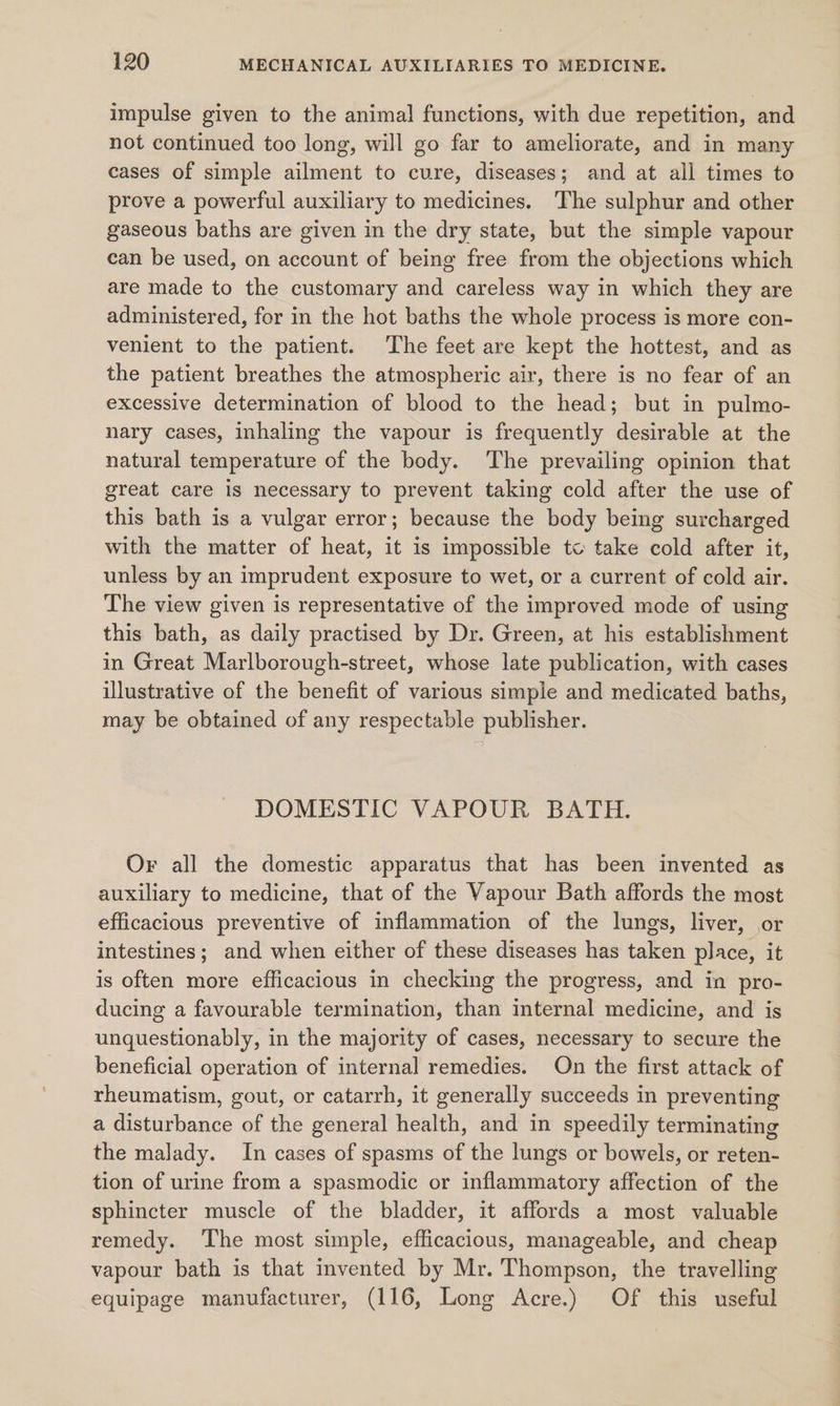 impulse given to the animal functions, with due repetition, and not continued too long, will go far to ameliorate, and in many cases of simple ailment to cure, diseases; and at all times to prove a powerful auxiliary to medicines. The sulphur and other gaseous baths are given in the dry state, but the simple vapour can be used, on account of being free from the objections which are made to the customary and careless way in which they are administered, for in the hot baths the whole process is more con- venient to the patient. The feet are kept the hottest, and as the patient breathes the atmospheric air, there is no fear of an excessive determination of blood to the head; but in pulmo- nary cases, inhaling the vapour is frequently desirable at the natural temperature of the body. The prevailing opinion that great care is necessary to prevent taking cold after the use of this bath is a vulgar error; because the body being surcharged with the matter of heat, it is impossible to take cold after it, unless by an imprudent exposure to wet, or a current of cold air. The view given is representative of the improved mode of using this bath, as daily practised by Dr. Green, at his establishment in Great Marlborough-street, whose late publication, with cases illustrative of the benefit of various simple and medicated baths, may be obtained of any respectable publisher. DOMESTIC VAPOUR BATH. Or all the domestic apparatus that has been invented as auxiliary to medicine, that of the Vapour Bath affords the most efficacious preventive of inflammation of the lungs, liver, or intestines; and when either of these diseases has taken place, it is often more efficacious in checking the progress, and in pro- ducing a favourable termination, than internal medicine, and is unquestionably, in the majority of cases, necessary to secure the beneficial operation of internal remedies. On the first attack of rheumatism, gout, or catarrh, it generally succeeds in preventing a disturbance of the general health, and in speedily terminating the malady. In cases of spasms of the lungs or bowels, or reten- tion of urine from a spasmodic or inflammatory affection of the sphincter muscle of the bladder, it affords a most valuable remedy. ‘The most simple, efficacious, manageable, and cheap vapour bath is that invented by Mr. Thompson, the travelling equipage manufacturer, (116, Long Acre.) Of this useful