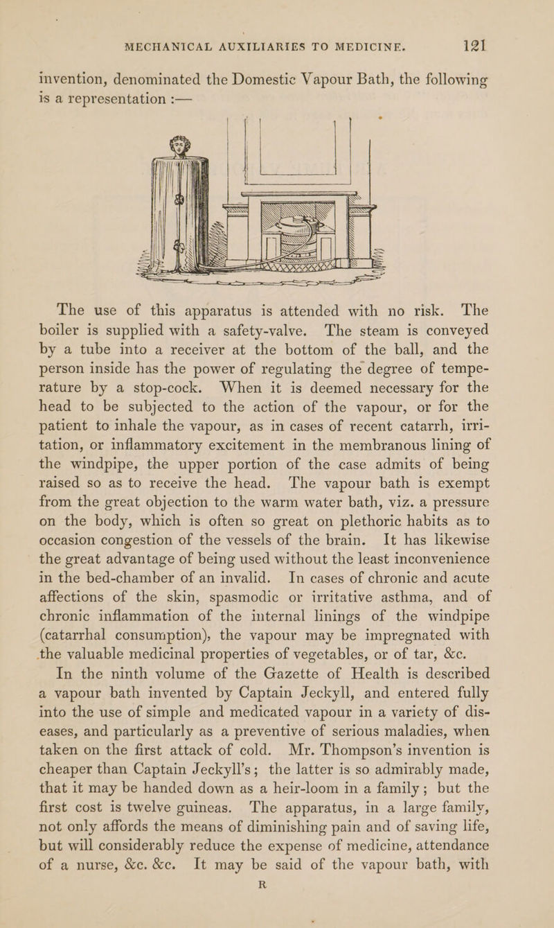 invention, denominated the Domestic Vapour Bath, the following is a representation :-— ~S The use of this apparatus is attended with no risk. The boiler is supplied with a safety-valve. The steam is conveyed by a tube into a receiver at the bottom of the ball, and the person inside has the power of regulating the degree of tempe- rature by a stop-cock. When it is deemed necessary for the head to be subjected to the action of the vapour, or for the patient to inhale the vapour, as in cases of recent catarrh, irri- tation, or inflammatory excitement in the membranous lining of the windpipe, the upper portion of the case admits of being raised so as to receive the head. ‘The vapour bath is exempt from the great objection to the warm water bath, viz. a pressure on the body, which is often so great on plethoric habits as to occasion congestion of the vessels of the brain. It has likewise the great advantage of being used without the least inconvenience in the bed-chamber of an invalid. In cases of chronic and acute affections of the skin, spasmodic or irritative asthma, and of chronic inflammation of the internal linings of the windpipe (catarrhal consumption), the vapour may be impregnated with the valuable medicinal properties of vegetables, or of tar, &amp;c. In the ninth volume of the Gazette of Health is described a vapour bath invented by Captain Jeckyll, and entered fully into the use of simple and medicated vapour in a variety of dis- eases, and particularly as a preventive of serious maladies, when taken on the first attack of cold. Mr. Thompson’s invention is cheaper than Captain Jeckyll’s; the latter is so admirably made, that it may be handed down as a heir-loom in a family; but the first cost is twelve guineas. The apparatus, in a large family, not only affords the means of diminishing pain and of saving life, but will considerably reduce the expense of medicine, attendance of a nurse, &amp;c. &amp;c. It may be said of the vapour bath, with R