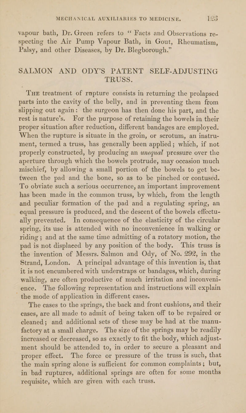 vapour bath, Dr. Green refers to ‘‘ Facts and Observations re- specting the Air Pump Vapour Bath, in Gout, Rheumatism, Palsy, and other Diseases, by Dr. Blegborough.” SALMON AND ODY’S PATENT SELF-ADJUSTING TRUSS. THE treatment of rupture consists in returning the prolapsed parts into the cavity of the belly, and in preventing them from slipping out again: the surgeon has then done his part, and the rest isnature’s. or the purpose of retaining the bowels in their proper situation after reduction, different bandages are employed. When the rupture is situate in the groin, or scrotum, an instru- ment, termed a truss, has generally been applied; which, if not properly constructed, by producing an wnequal pressure over the aperture through which the bowels protrude, may occasion much mischief, by allowing a small portion of the bowels to get be- tween the pad and the bone, so as to be pinched or contused. To obviate such a serious occurrence, an important improvement has been made in the common truss, by which, from the length and peculiar formation of the pad and a regulating spring, an equal pressure is produced, and the descent of the bowels effectu- ally prevented. In consequence of the elasticity of the circular spring, its use is attended with no inconvenience in walking or riding ; and at the same time admitting of a rotatory motion, the pad is not displaced by any position of the body. This truss is the invention of Messrs. Salmon and Ody, of No. 292, in the Strand, London. A principal advantage of this invention is, that it is not encumbered with understraps or bandages, which, during walking, are often productive of much irritation and inconyeni- ence. The following representation and instructions will explain the mode of application in different cases. The cases to the springs, the back and front cushions, and their eases, are all made to admit of being taken off to be repaired or cleaned; and additional sets of these may be had at the manu- factory at a small charge. The size of the springs may be readily increased or decreased, so as exactly to fit the body, which adjust- ment should be attended to, in order to secure a pleasant and proper effect. The force or pressure of the truss is such, that the main spring alone is sufficient for common complaints; but, in bad ruptures, additional springs are often for some months requisite, which are given with each truss.