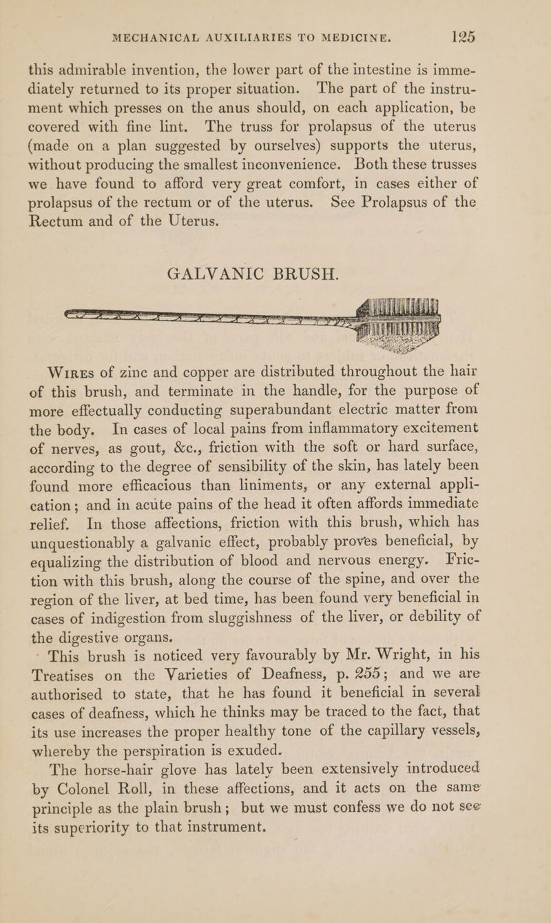 this admirable invention, the lower part of the intestine is imme- diately returned to its proper situation. ‘The part of the instru- ment which presses on the anus should, on each application, be covered with fine lint. The truss for prolapsus of the uterus (made on a plan suggested by ourselves) supports the uterus, without producing the smallest inconvenience. Both these trusses we have found to afford very great comfort, in cases either of prolapsus of the rectum or of the uterus. See Prolapsus of the Rectum and of the Uterus. Wirss of zinc and copper are distributed throughout the hair of this brush, and terminate in the handle, for the purpose of more effectually conducting superabundant electric matter from the body. In cases of local pains from inflammatory excitement of nerves, as gout, &amp;c., friction with the soft or hard surface, according to the degree of sensibility of the skin, has lately been found more efficacious than liniments, or any external appli- cation; and in acute pains of the head it often affords immediate relief. In those affections, friction with this brush, which has unquestionably a galvanic effect, probably proves beneficial, by equalizing the distribution of blood and nervous energy. Fric- tion with this brush, along the course of the spine, and over the region of the liver, at bed time, has been found very beneficial in cases of indigestion from sluggishness of the liver, or debility of the digestive organs. - This brush is noticed very favourably by Mr. Wright, in his Treatises on the Varieties of Deafness, p. 255; and we are authorised to state, that he has found it beneficial in several cases of deafness, which he thinks may be traced to the fact, that its use increases the proper healthy tone of the capillary vessels, whereby the perspiration is exuded. The horse-hair glove has lately been extensively introduced by Colonel Roll, in these affections, and it acts on the same principle as the plain brush; but we must confess we do not see its superiority to that instrument.