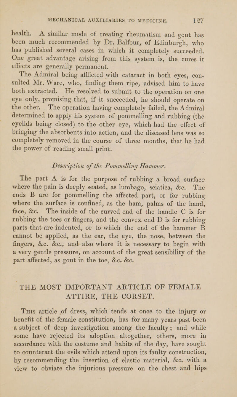 health. A similar mode of treating rheumatism and gout has been much recommended by Dr. Balfour, of Edinburgh, who has published several cases in which it completely succeeded. One great advantage arising from this system is, the cures it effects are generally permanent. The Admiral being afflicted with cataract in both eyes, con- sulted Mr. Ware, who, finding them ripe, advised him to have both extracted. He resolved to submit to the operation on one eye only, promising that, if it succeeded, he should operate on the other. The operation having completely failed, the Admiral determined to apply his system of pommelling and rubbing (the eyelids being closed) to the other eye, which had the effect of bringing the absorbents into action, and the diseased lens was so completely removed in the course of three months, that he had the power of reading small print. Description of the Pommelling Hammer. The part A is for the purpose of rubbing a broad surface where the pain is deeply seated, as lumbago, sciatica, &amp;c. The ends B are for pommelling the affected part, or for rubbing where the surface is confined, as the ham, palms of the hand, face, &amp;c. The inside of the curved end of the handle C is for rubbing the toes or fingers, and the convex end D is for rubbing parts that are indented, or to which the end of the hammer B cannot be applied, as the ear, the eye, the nose, between the fingers, &amp;c. &amp;c., and also where it is necessary to begin with a very gentle pressure, on account of the great sensibility of the part affected, as gout in the toe, &amp;c. &amp;c. “THE MOST IMPORTANT ARTICLE OF FEMALE ATTIRE, THE CORSET. Tuts article of dress, which tends at once to the injury or benefit of the female constitution, has for many years past been a subject of deep investigation among the faculty; and while some have rejected its adoption altogether, others, more in accordance with the costume and habits of the day, have sought to counteract the evils which attend upon its faulty construction, by recommending the insertion of elastic material, &amp;c. with a view to obviate the injurious pressure on the chest and hips