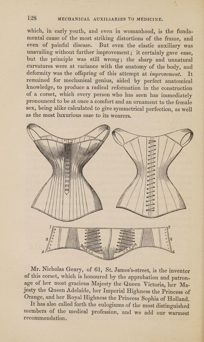 which, in early youth, and even in womanhood, is the funda- mental cause of the most striking distortions of the frame, and even of painful disease. But even the elastic auxiliary was unavailing without further improvement; it certainly gave ease, but the principle was still wrong; the sharp and unnatural curvatures were at variance with the anatomy of the body, and deformity was the offspring of this attempt at dmprovement. It remained for mechanical genius, aided by perfect anatomical knowledge, to produce a radical reformation in the construction of a corset, which every person who has seen has immediately pronounced to be at once a comfort and an ornament to the female sex, being alike calculated to give symmetrical perfection, as well as the most luxurious ease to its wearers. My. Nicholas Geary, of 61, St. James’s-street, is the inventor of this corset, which is honoured by the approbation and patron- age of her most gracious Majesty the Queen Victoria, her Ma- jesty the Queen Adelaide, her Imperial Highness the Princess of Orange, and her Royal Highness the Princess Sophia of Holland. It has also called forth the eulogiums of the most distinguished members of the medical profession, and we add our warmest recommendation.