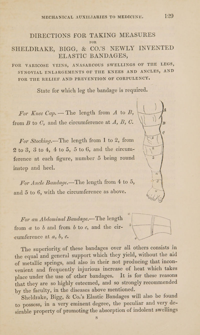 DIRECTIONS FOR TAKING MEASURES FOR SHELDRAKE, BIGG, &amp; CO”S NEWLY INVENTED ELASTIC BANDAGES, FOR VARICOSE VEINS, ANASARCOUS SWELLINGS OF THE LEGS, SYNOVIAL ENLARGEMENTS OF THE KNEES AND ANCLES, AND FOR THE RELIEF AND PREVENTION OF CORPULENCY. State for which leg the bandage is required. For Knee Cap.— The length from A to B, from B to C, and the circumference at A, B, C. For Stocking.—The length from I to 2, from 2to 3, 3 to 4, 4 to 5, 5 to 6, and the circum- ference at each figure, number 5 being round instep and heel. For Ancle Bandage.—The length from 4 to 5, and 5 to 6, with the circumference as above. For an Abdominal Bandage.—The length from a to 6 and from 6b toc, and the cir- -ccumference at a, 0, ¢. The superiority of these bandages over all others consists in the equal and general support which they yield, without the aid of metallic springs, and also in their not producing that incon- venient and frequently injurious increase of heat which takes place under the use of other bandages. It is for these reasons that they are so highly esteemed, and so strongly recommended by the faculty, in the diseases above mentioned. Sheldrake, Bigg, &amp; Co.’s Elastic Bandages will also be found to possess, in a very eminent degree, the peculiar and very de- sirable property of promoting the absorption of indolent swellings s