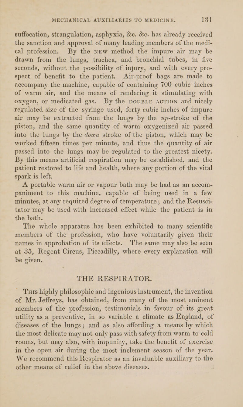 suffocation, strangulation, asphyxia, &amp;c. &amp;c. has already received the sanction and approval of many leading members of the medi- cal profession. By the new method the impure air may be drawn from the lungs, trachea, and bronchial tubes, in five seconds, without the possibility of injury, and with every pro- spect of benefit to the patient. Air-proof bags are made to accompany the machine, capable of containing 700 cubic inches of warm air, and the means of rendering it stimulating with oxygen, or medicated gas. By the DoUBLE AcTION and nicely regulated size of the syringe used, forty cubic inches of impure air may be extracted from the lungs by the wp-stroke of the piston, and the same quantity of warm oxygenized air passed into the lungs by the down stroke of the piston, which may be worked fifteen times per minute, and thus the quantity of air passed into the lungs may be regulated to the greatest nicety. By this means artificial respiration may be established, and the patient restored to life and health, where any portion of the vital spark is left. A portable warm air or vapour bath may be had as an accom- paniment to this machine, capable of being used in a few minutes, at any required degree of temperature; and the Resusci- tator may be used with increased effect while the patient is in the bath. The whole apparatus has been exhibited to many scientific members of the profession, who have voluntarily given their names in approbation of its effects. The same may also be seen at 35, Regent Circus, Piccadilly, where every explanation will be given. THE RESPIRATOR. Turs highly philosophic and ingenious instrument, the invention of Mr. Jeffreys, has obtained, from many of the most eminent members of the profession, testimonials in favour ofits great utility as a preventive, in so variable a climate as England, of diseases of the lungs; and as also affording a means by which the most delicate may not only pass with safety from warm to cold rooms, but may also, with impunity, take the benefit of exercise in the open air during the most inclement season of the year. We recommend this Respirator as an invaluable auxiliary to the other means of relief in the above diseases.