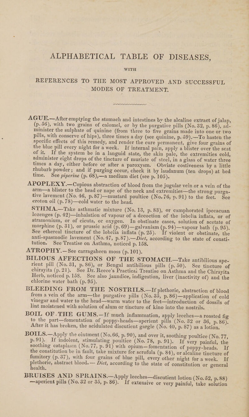 ALPHABETICAL TABLE OF DISEASES, WITH REFERENCES TO THE MOST APPROVED AND SUCCESSFUL MODES OF TREATMENT. AGUE.—After emptying the stomach and intestines by the alcaline extract of jalap, (p.56), with two grains of calomel, or by the purgative pills (No. 32, p. 86), ad- minister the sulphate of quinine (from three to five grains made into one or two pills, with conserve of hips), three times a day (see quinine, p. 59).—To hasten the specific effects of this remedy, and render the cure permanent, give four grains of the blue pill every night for a week. If internal pain, apply a blister over the seat of it. If the system be in a languid state, the skin pale, the extremities cold, administer eight drops of the tincture of muriate of steel, in a glass of water three times a day, either before or after a paroxysm. Obviate costiveness by a little rhubarb powder; and if purging occur, check it by laudanum (ten drops) at bed time. See piperine (p. 68),—a medium diet (see p. 105). | APOPLEXY.—Copious abstraction of blood from the jugular vein or a vein of the arm—a blister to the head or nape of the neck and extremities—the strong purga- tive lavement (No. 46, p.87)—mustard poultice (No. 76, p. 91) to the feet. See eroton oil (p.78)—cold water to the head. STHMA.—Take asthmatic mixture (No. 13, p- 83), or camphorated ipecacuan lozenges (p. 42)—inhalation of vapour of a decoction of the lobelia inflata, or of stramonium, or of cicuta, or oxygen. In obstinate cases, solution of acetate of morphine (p. 31), or prussic acid (p. 69)—galvanism (p. 94)—vapour bath (p. 95). See ethereal tincture of the lobelia inflata (p. 25). If violent or obstinate, the anti-spasmodic lavement (No.47, p.87).—Diet, according to the state of consti- tution. See Treatise on Asthma, noticed p. 158. ATROPHY.—See carragaheen moss (p. 101). BILIOUS AFFECTIONS OF THE STOMACH.—Take antibilious ape- rient pill (No.31, p.86), or Bengal antibilious pills (p. 50). See tincture of chirayita (p.21). See Dr. Reece’s Practical Treatise on Asthma and the Chirayita Herb, noticed p. 158. See also jaundice, indigestion, liver (inactivity of) and the chlorine water bath (p. 95). BLEEDING FROM THE NOSTRILS.—If plethoric, abstraction of blood from a vein of the arm—the purgative pills (No. 35, p. 86)—application of cold vinegar and water to the head—warm water to the feet—introduction of dossils of lint moistened with solution of alum or tincture of kino into the nostrils. BOIL OF.THE GUMS.—If much inflammation, apply leeches—a roasted fig to the part—fomentation of poppy-heads—aperient pills (No. 32 or 36, p. 86). After it has broken, the acidulated discutient gargle (No. 40, p. 87) as a lotion. BOILS.—Apply the ointment (No. 66, p. 90), and over it, soothing poultice (No. 77, p- 91). If indolent, stimulating poultice (No. 78, p. 91). If very painful, the soothing cataplasm (No.77, p. 91) with opium—fomentation of poppy-heads. If the constitution be in fault, take mixture for scrofula (p. 84), or alcaline tincture of fumitory (p. 37), with four grains of blue pill, every other night for a week. If plethoric, abstract blood. — Diet, according to the state of constitution or general health. BRUISES AND SPRAINS.—Apply leeches—discutient lotion (No. 52, p.88) —aperient pills (No. 82 or 35, p. 86). If extensive or very painful, take solution