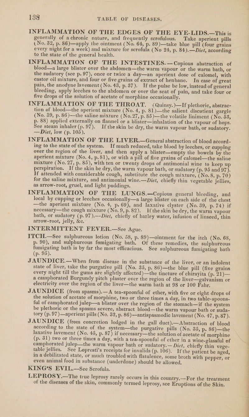 INFLAMMATION OF THE EDGES OF THE EYE-LIDS.—This is generally of achronic nature, and frequently scrofulous. Take aperient pills (No. 32, p. 86)—apply the ointment (No. 64, p. 89)—take blue pill (four grains every night for a week) and mixture for scrofula (No 24, p. 84).—Diet, according to the state of the general health. INFLAMMATION OF THE INTESTINES.— Copious abstraction of blood—a large blister over the abdomen—the warm vapour or the warm bath, or the sudatory (see p. 97), once or twice a day—an aperient dose of calomel, with castor oil mixture, and four or five grains of extract of henbane. In case of great pain, the anodyne lavement (No. 43, p.37). Tf the pulse be low, instead of general bleeding, apply leeches to the abdomen or over the seat of pain, and take four or five drops of the solution of acetate of morphine occasionally. INFLAMMATION OF THE THROAT. (Quinsy.)—If plethoric, abstrac- tion of blood—the aperient mixture (No. 4, p. 81)—the salient discutient gargle (No. 39, p. 86)—the saline mixture (No.27, p. 85)—the volatile liniment (No. 53, p. 88) applied externally on flannel or a blister—inhalation of the vapour of hops. See steam inhaler (p. 97). Ifthe skin be dry, the warm vapour bath, or sudatory. — Diet, low (p. 105). INFLAMMATION OF THE LIVER.—General abstraction of blood accord- ing to the state of the system. If much reduced, take blood by leeches, or cupping over the region of the liver, and then apply a blister—empty the bowels by the aperient mixture (No. 4, p.81), or with a pill of five grains of calomel—the saline mixture (No. 27, p. 85), with ten or twenty drops of antimonial wine to keep up perspiration. If the skin be dry, the warm vapour bath, or sudatory (p. 95 and 97). If attended with considerable cough, substitute the cough mixture, (No. 8, p. 70) for the saline mixture, and antimonial wine.—Diet, chiefly thin vegetable jellies, as arrow-root, gruel, and light puddings. INFLAMMATION OF THE LUNGS.—Copious general bleeding, and local by cupping or leeches occasionally—a large blister on each side of the chest —the aperient mixture (No. 4, p.69), and laxative clyster (No. 39, p- 74) if necessary—the cough mixture (No. 9, p.82). Iftheskin be dry, the warm vapour bath, or sudatory (p.97).—-Diet, chiefly of barley water, infusion of linseed, thin arrow-root, jelly, &amp;c.: INTERMITTENT FEVER.—See Ague. ITCH.—See sulphureous lotion (No. 58, p. 89)—ointment for the itch (No. 68, p- 90), and sulphureous fumigating bath. Of these remedies, the sulphureous fumigating bath is by far the most efficacious. See sulphureous fumigating bath (p...95). J AUNDICE.—When from disease in the substance of the liver, or an indolent state of liver, take the purgative pill (No. 35, p. 86)—the blue pill (five grains every night till the gums are slightly affected)—the tincture of chirayita (p. 21)— a camphorated Burgundy pitch plaster over the region of the liver—galvanism or electricity over the region of the liver—the warm bath at 98 or 100 Fahr. JAUNDICE (from spasms).—A tea-spoonful of ether, with five or eight drops of the solution of acetate of morphine, two or three times a day, in two table-spoons- ful of camphorated julep—a blister over the region of the stomach—if the system be plethoric or the spasms severe, abstract blood—the warm ‘vapour bath or suda- tory (p. 97)—aperient pills (No. 32, p. 86)—antispasmodic lavement (No. 47, p. 87). JAUNDICE (from concretion lodged in the gall duct).—Abstraction of blood according to the state of the system—the purgative pills (No. 85, p. 86)—the laxative lavement (No. 45, p. 87) if necessary—the solution of acetate of morphine (p. 81) two or three times a day, with a tea-spoonful of ether in a wine-glassful of camphorated julep—the warm vapour bath or sudatory.— Diet, chiefly thin vege- table jellies. See Lopresti’s receipts for invalids (p. 106). Ifthe patient be aged, in a debilitated state, or much troubled with flatulence, some broth with pepper, or even animal food in substance (underdone) should be allowed. KING’S EVIL.—See Scrofula. LEPROSY.—The true leprosy rarely occurs in this country.—For the treatment of the diseases of the skin, commonly termed leprosy, see Eruptions of the Skin. ee ee