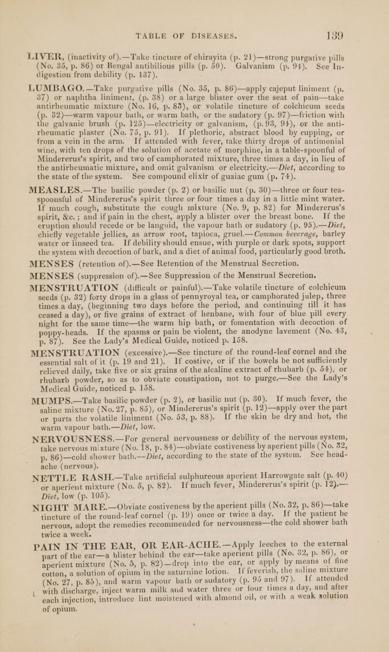 LIVER, (inactivity of).—Take tincture of chirayita (p. 21)—strong purgative pills (No, 35, p. 86) or Bengal antibilious pills (p. 59). Galvanism (p. 94). See In- digestion from debility (p. 137). LUMBAGO.—Take purgative pills (No. 35, p. 86)—apply cajeput liniment (p. 37) or naphtha liniment, (p. 38) or a large blister over the seat of pain—take antirheumatic mixture (No. 16, p. 83), or volatile tincture of colchicum seeds (p. 32)—warm vapour bath, or warm bath, or the sudatory (p. 97)—friction with the galvanic brush (p. 125)—electricity or galvanism, (p.93, 94), or the anti- rheumatic plaster (No. 75, p. 91). If plethoric, abstract blood by cupping, or from a vein in the arm. If attended with fever, take thirty drops of antimonial wine, with ten drops of the solution of acetate of morphine, in a table-spoonful of Mindererus’s spirit, and two of camphorated mixture, three times a day, in lieu of the antirheumatic mixture, and omit galvanism or electricity.—Diet, according to the state of the system. See compound elixir of guaiac gum (p. 74). MEASLES.—tThe basilic powder (p. 2) or basilic nut (p. 30)—three or four tea- spoonsful of Mindererus’s spirit three or four times a day in a little mint water. If rauch cough, substitute the cough mixture (No. 9, p. 82) for Mindererus’s spirit, &amp;c.; and if pain in the chest, apply a blister over the breast bone. If the eruption should recede or be languid, the vapour bath or sudatory (p. 95).—Diet, chiefly vegetable jellies, as arrow root, tapioca, gruel_—Common beverage, barley water or linseed tea. If debility should ensue, with purple or dark spots, support the system with decoction of bark, and a diet of animal food, particularly good broth. MENSES (retention of).—See Retention of the Menstrual Secretion. MENSES (suppression of).—See Suppression of the Menstrual Secretion, MENSTRUATION (difficult or painful).—Take volatile tincture of colchicum seeds (p. 32) forty drops in a glass of pennyroyal tea, or camphorated julep, three times a day, (beginning two days before the period, and continuing till it has ceased a day), or five grains of extract of henbane, with four of blue pill every night for the same time—the warm hip bath, or fomentation with decoction of poppy-heads. If the spasms or pain be violent, the anodyne lavement (No. 43, p. 87). See the Lady’s Medical Guide, noticed p. 158. MENSTRUATION (excessive).—See tincture of the round-leaf cornel and the essential salt of it (p. 19 and 21). If costive, or if the bowels be not sufficiently relieved daily, take five or six grains of the alcaline extract of rhubarb (p. 54), or rhubarb powder, so as to obviate constipation, not to purge.—See the Lady’s Medical Guide, noticed p. 158. MUMPS.—Take basilic powder (p. 2), or basilic nut (p. 30). If much fever, the saline mixture (No. 27, p. 85), or Mindererus’s spirit (p. 12)—apply over the part or parts the volatile liniment (No. 53, p. 88). If the skin be dry and hot, the warm vapour bath.—Diet, low. NERVOUSNESS.—For general nervousness or debility of the nervous system, take nervous mixture (No. 18, p.84)—obviate costiveness by aperient pills (No. 82, p. 86)—cold shower bath.—Die¢, according to the state of the system. See head- ache (nervous). NETTLE RASH.—Take artificial sulphureous aperient Harrowgate salt (p. 40) or aperient mixture (No. 5, p. 82). If much fever, Mindererus’s spirit (p. 12).— Diet, low (p. 105). NIGHT MARE.—Obviate costiveness by the aperient pills (No. 32, p. 86)—take tincture of the round-leaf cornel (p. 19) once or twice a day. If the patient be nervous, adopt the remedies recommended for nervousness—the cold shower bath twice a week. PAIN IN THE EAR, OR EAR-ACHE.—Apply leeches to the external part of the ear—a blister behind the ear—take aperient pills (No. 32, p. 86), or aperient mixture (No. 5, p. 82)—drop into the ear, or apply by means of fine cotton, a solution of opium in the saturnine lotion. If feverish, the saline mixture (No. 27, p. 85), and warm vapour bath or sudatory (p. 95 and 97). If attended , with discharge, inject warm milk and water three or four times a day, and after each injection, introduce lint moistened with almond oil, or with a weak solution of opium.